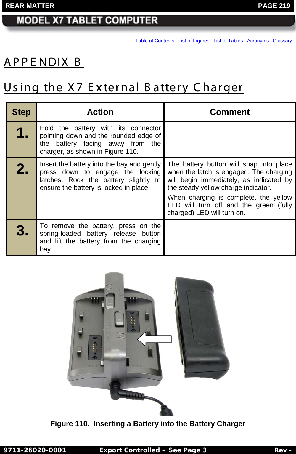 REAR MATTER   PAGE 219        9711-26020-0001  Export Controlled – See Page 3 Rev - Table of Contents   List of Figures   List of Tables   Acronyms  Glossary APPENDIX B Using the X7 External B attery Charger Step  Action Comment 1.  Hold the battery with its connector pointing down and the rounded edge of the battery facing away from the charger, as shown in Figure 110.  2.  Insert the battery into the bay and gently press down to engage the locking latches. Rock the battery slightly to ensure the battery is locked in place. The battery button will snap into place when the latch is engaged. The charging will begin immediately, as indicated by the steady yellow charge indicator. When charging is complete, the yellow LED will turn off and the green (fully charged) LED will turn on. 3.  To remove the battery, press on the spring-loaded battery release button and lift the battery from the charging bay.    Figure 110.  Inserting a Battery into the Battery Charger  