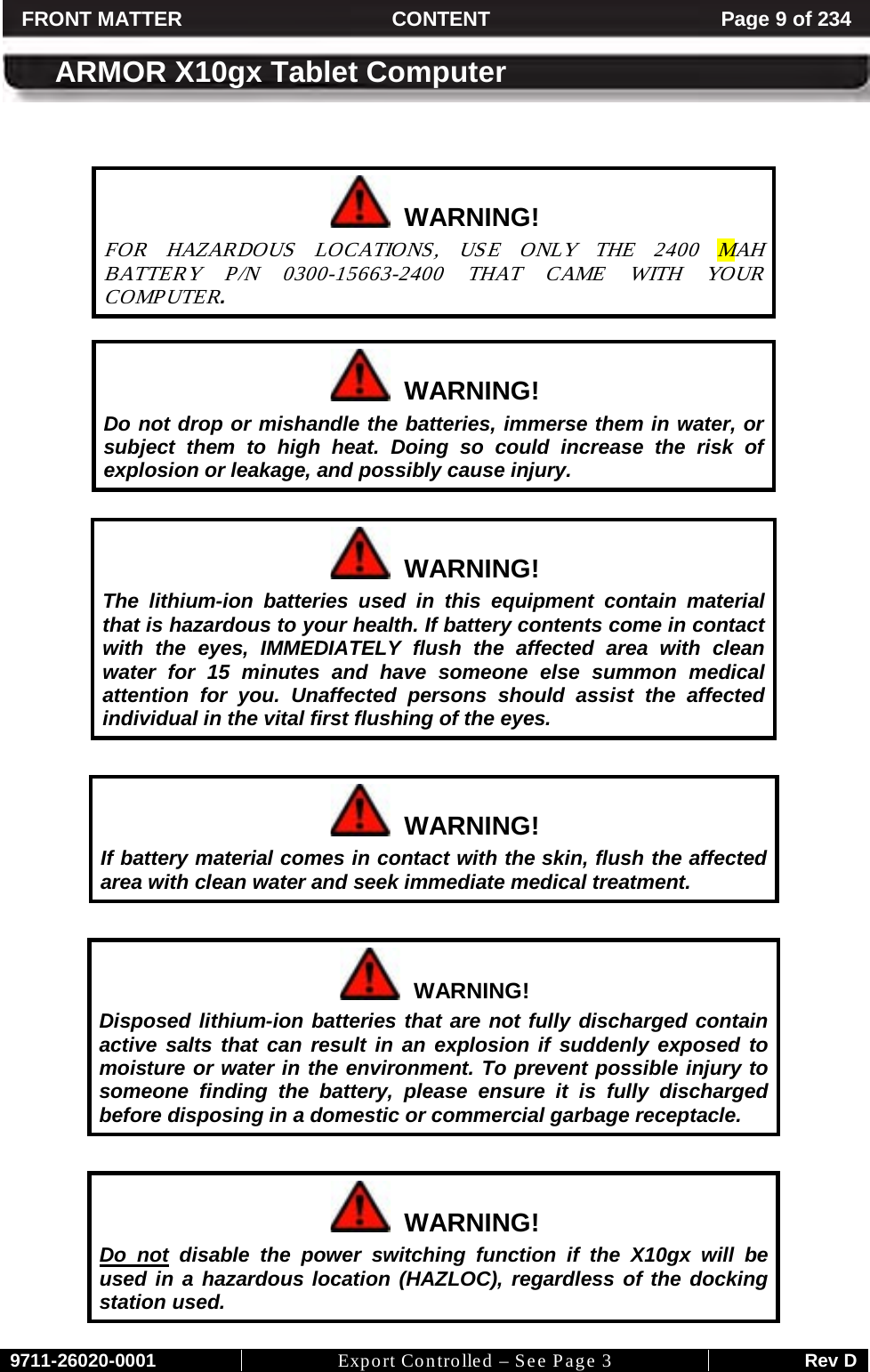     9711-26020-0001 Export Controlled – See Page 3 Rev D FRONT MATTER CONTENT Page 9 of 234  ARMOR X10gx Tablet Computer     WARNING! FOR HAZARDOUS LOCATIONS, USE ONLY THE 2400  MAH BATTERY P/N 0300-15663-2400 THAT CAME WITH YOUR COMP UTER.    WARNING! Do not drop or mishandle the batteries, immerse them in water, or subject them to high heat. Doing so could increase the risk of explosion or leakage, and possibly cause injury.    WARNING! The lithium-ion batteries used in this equipment contain material that is hazardous to your health. If battery contents come in contact with the eyes, IMMEDIATELY flush the affected area with clean water for 15 minutes and have someone else summon medical attention for you. Unaffected persons should assist the affected individual in the vital first flushing of the eyes.    WARNING! If battery material comes in contact with the skin, flush the affected area with clean water and seek immediate medical treatment.    WARNING! Disposed lithium-ion batteries that are not fully discharged contain active salts that can result in an explosion if suddenly exposed to moisture or water in the environment. To prevent possible injury to someone finding the battery, please ensure it is fully discharged before disposing in a domestic or commercial garbage receptacle.    WARNING! Do not disable the power switching function if the X10gx will be used in a hazardous location (HAZLOC), regardless of the docking station used. 
