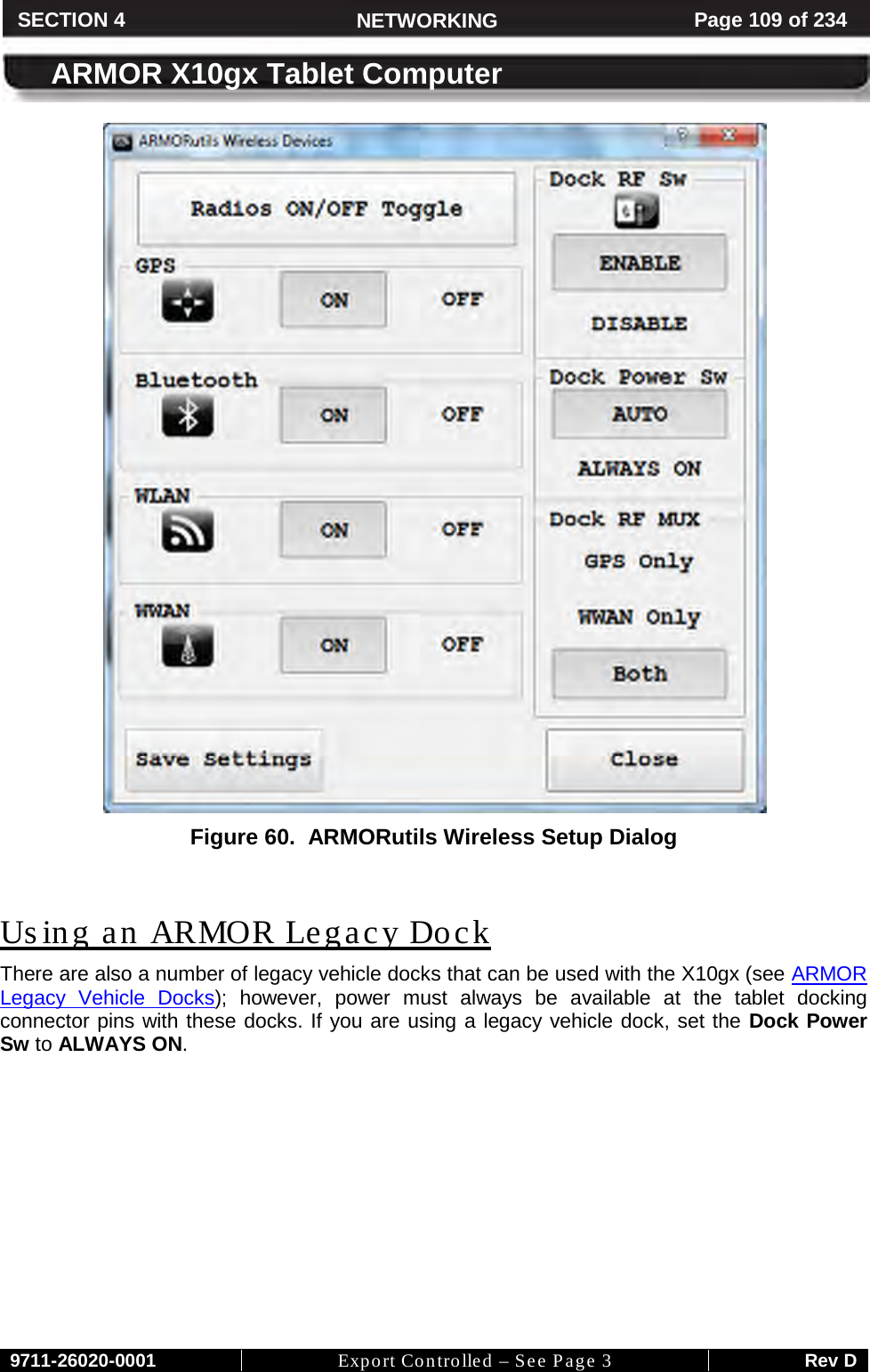     9711-26020-0001 Export Controlled – See Page 3 Rev D SECTION 4 NETWORKING Page 109 of 234  ARMOR X10gx Tablet Computer  Figure 60.  ARMORutils Wireless Setup Dialog  Using an ARMOR Legacy Dock There are also a number of legacy vehicle docks that can be used with the X10gx (see ARMOR Legacy Vehicle Docks); however, power must always be available at the tablet docking connector pins with these docks. If you are using a legacy vehicle dock, set the Dock Power Sw to ALWAYS ON.         