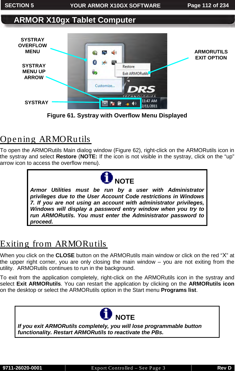     9711-26020-0001 Export Controlled – See Page 3 Rev D SECTION 5 YOUR ARMOR X10GX SOFTWARE Page 112 of 234  ARMOR X10gx Tablet Computer  Figure 61. Systray with Overflow Menu Displayed  Opening ARMORutils To open the ARMORutils Main dialog window (Figure 62), right-click on the ARMORutils icon in the systray and select Restore (NOTE: If the icon is not visible in the systray, click on the “up” arrow icon to access the overflow menu).  NOTE Armor Utilities must be run by a user with Administrator privileges due to the User Account Code restrictions in Windows 7. If you are not using an account with administrator privileges, Windows will display a password entry window when you try to run ARMORutils. You must enter the Administrator password to proceed.  Exiting from ARMORutils  When you click on the CLOSE button on the ARMORutils main window or click on the red “X” at the upper right corner, you are only closing the main window –  you are not exiting from the utility.  ARMORutils continues to run in the background. To exit from the application completely, right-click on the ARMORutils icon in the systray and select Exit ARMORutils. You can restart the application by clicking on the ARMORutils icon on the desktop or select the ARMORutils option in the Start menu Programs list.    NOTE If you exit ARMORutils completely, you will lose programmable button functionality. Restart ARMORutils to reactivate the PBs.   SYSTRAY OVERFLOW MENU  SYSTRAY  ARMORUTILS EXIT OPTION  SYSTRAY MENU UP ARROW  