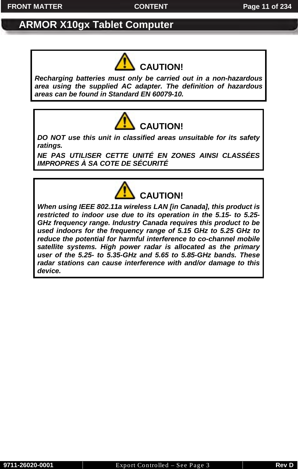     9711-26020-0001 Export Controlled – See Page 3 Rev D FRONT MATTER CONTENT Page 11 of 234  ARMOR X10gx Tablet Computer    CAUTION! Recharging batteries must only be carried out in a non-hazardous area using the supplied AC adapter. The definition of hazardous areas can be found in Standard EN 60079-10.    CAUTION! DO NOT use this unit in classified areas unsuitable for its safety ratings.  NE PAS UTILISER CETTE UNITÉ EN ZONES AINSI CLASSÉES IMPROPRES À SA COTE DE SÉCURITÉ    CAUTION! When using IEEE 802.11a wireless LAN [in Canada], this product is restricted to indoor use due to its operation in the 5.15- to 5.25-GHz frequency range. Industry Canada requires this product to be used indoors for the frequency range of 5.15 GHz to 5.25 GHz to reduce the potential for harmful interference to co-channel mobile satellite systems. High power radar is allocated as the primary user of the 5.25- to 5.35-GHz and 5.65 to 5.85-GHz bands. These radar stations can cause interference with and/or damage to this device.     