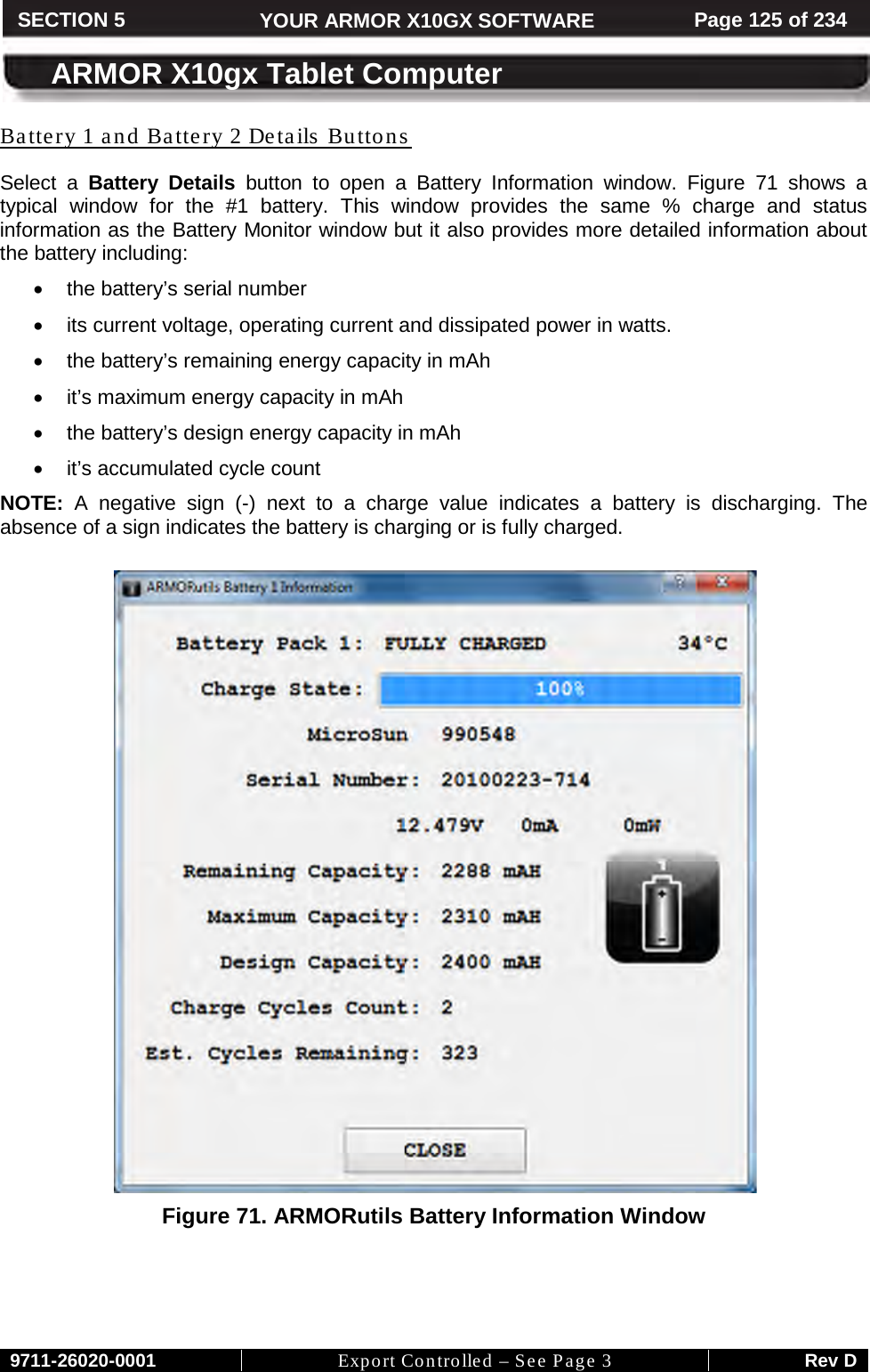     9711-26020-0001 Export Controlled – See Page 3 Rev D SECTION 5 YOUR ARMOR X10GX SOFTWARE Page 125 of 234  ARMOR X10gx Tablet Computer Battery 1 and Battery 2 Details Buttons  Select a Battery Details button to open a Battery Information window. Figure  71 shows a typical window for the #1 battery. This window provides the same % charge and status information as the Battery Monitor window but it also provides more detailed information about the battery including: • the battery’s serial number • its current voltage, operating current and dissipated power in watts. • the battery’s remaining energy capacity in mAh • it’s maximum energy capacity in mAh • the battery’s design energy capacity in mAh • it’s accumulated cycle count NOTE:  A negative sign (-)  next to a charge value indicates a battery is discharging. The absence of a sign indicates the battery is charging or is fully charged.   Figure 71. ARMORutils Battery Information Window   