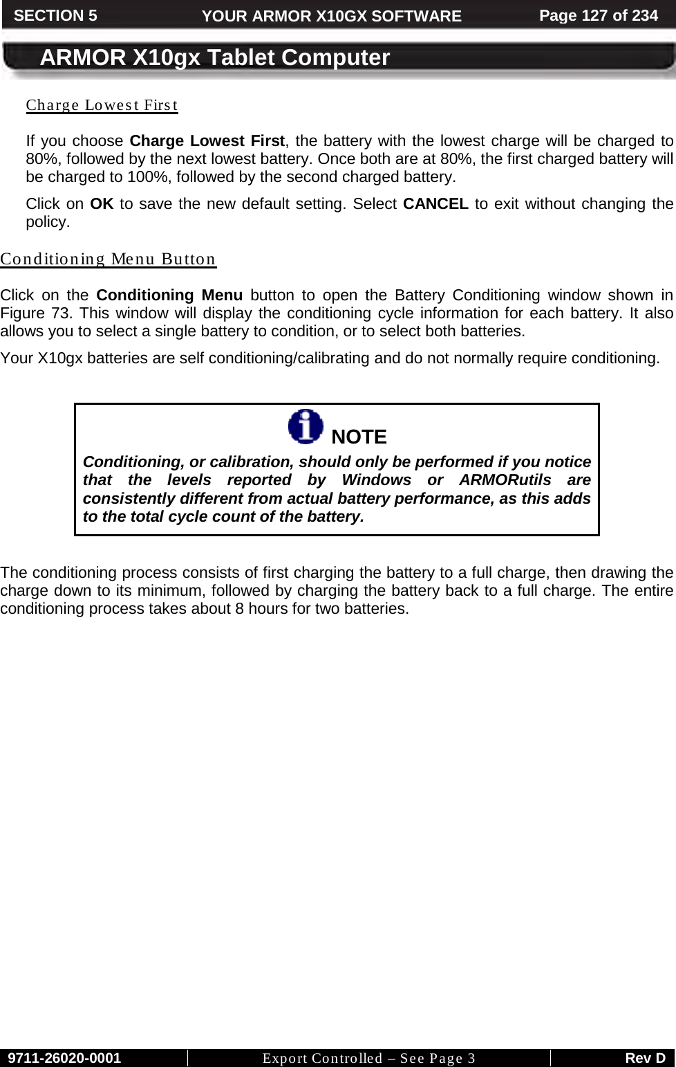     9711-26020-0001 Export Controlled – See Page 3 Rev D SECTION 5 YOUR ARMOR X10GX SOFTWARE Page 127 of 234  ARMOR X10gx Tablet Computer Charge Lowest First If you choose Charge Lowest First, the battery with the lowest charge will be charged to 80%, followed by the next lowest battery. Once both are at 80%, the first charged battery will be charged to 100%, followed by the second charged battery. Click on OK to save the new default setting. Select CANCEL to exit without changing the policy. Conditioning Menu Button Click on the Conditioning Menu button to open the Battery Conditioning window shown in Figure 73. This window will display the conditioning cycle information for each battery. It also allows you to select a single battery to condition, or to select both batteries.  Your X10gx batteries are self conditioning/calibrating and do not normally require conditioning.    NOTE Conditioning, or calibration, should only be performed if you notice that the levels reported by Windows or ARMORutils are consistently different from actual battery performance, as this adds to the total cycle count of the battery.  The conditioning process consists of first charging the battery to a full charge, then drawing the charge down to its minimum, followed by charging the battery back to a full charge. The entire conditioning process takes about 8 hours for two batteries.  