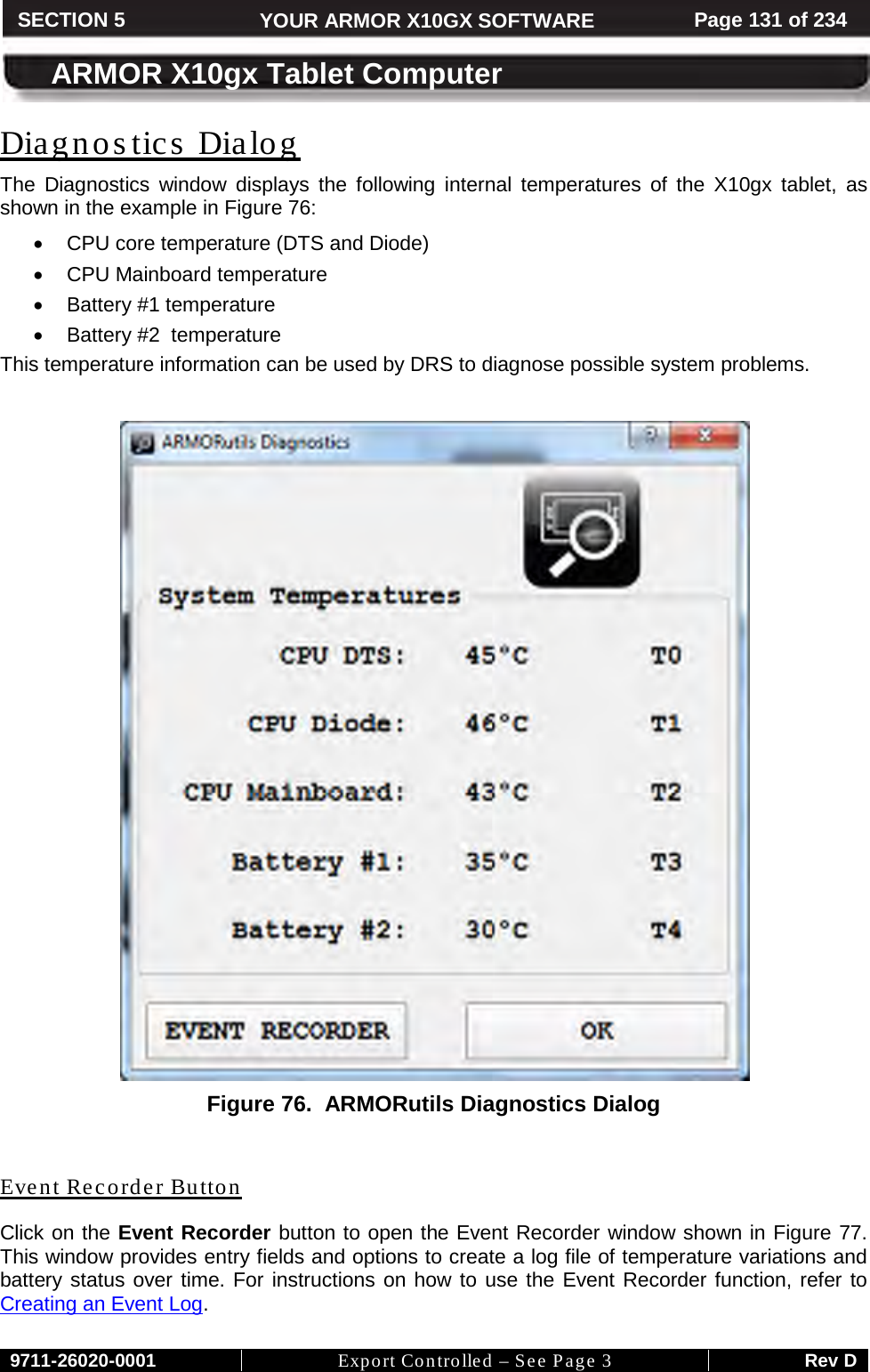    9711-26020-0001 Export Controlled – See Page 3 Rev D SECTION 5 YOUR ARMOR X10GX SOFTWARE Page 131 of 234  ARMOR X10gx Tablet Computer Diagnos tics  Dialog The Diagnostics window displays the following internal temperatures of the X10gx tablet, as shown in the example in Figure 76:  • CPU core temperature (DTS and Diode) • CPU Mainboard temperature • Battery #1 temperature  • Battery #2  temperature This temperature information can be used by DRS to diagnose possible system problems.   Figure 76.  ARMORutils Diagnostics Dialog  Event Recorder Button Click on the Event Recorder button to open the Event Recorder window shown in Figure 77. This window provides entry fields and options to create a log file of temperature variations and battery status over time. For instructions on how to use the Event Recorder function, refer to Creating an Event Log. 