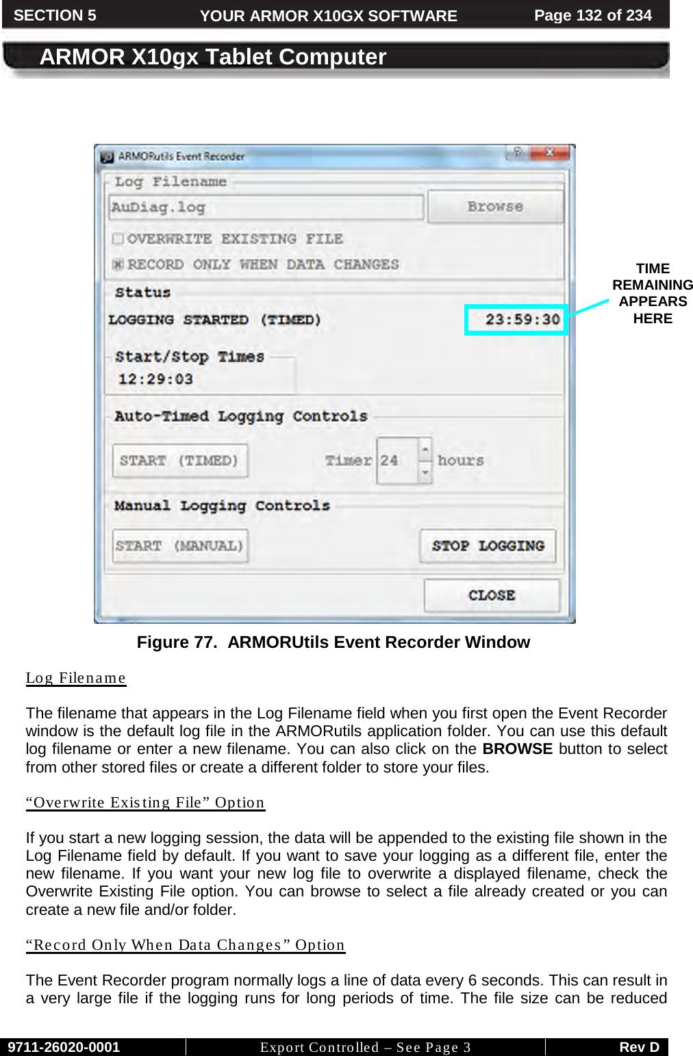     9711-26020-0001 Export Controlled – See Page 3 Rev D SECTION 5 YOUR ARMOR X10GX SOFTWARE Page 132 of 234  ARMOR X10gx Tablet Computer     Figure 77.  ARMORUtils Event Recorder Window  Log Filename The filename that appears in the Log Filename field when you first open the Event Recorder window is the default log file in the ARMORutils application folder. You can use this default log filename or enter a new filename. You can also click on the BROWSE button to select from other stored files or create a different folder to store your files. “Overwrite Existing File” Option If you start a new logging session, the data will be appended to the existing file shown in the Log Filename field by default. If you want to save your logging as a different file, enter the new filename. If you want your new log file to overwrite a displayed filename, check the Overwrite Existing File option. You can browse to select a file already created or you can create a new file and/or folder.  “Record Only When Data Changes” Option The Event Recorder program normally logs a line of data every 6 seconds. This can result in a very large file if the logging runs for long periods of time. The file size can be reduced TIME REMAINING APPEARS HERE 