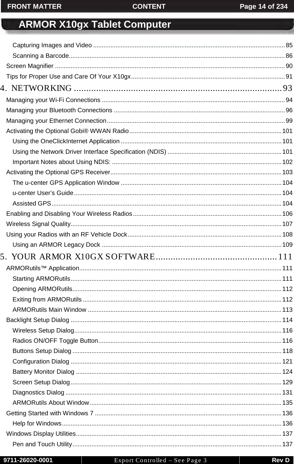     9711-26020-0001 Export Controlled – See Page 3 Rev D FRONT MATTER CONTENT Page 14 of 234  ARMOR X10gx Tablet Computer Capturing Images and Video ............................................................................................................... 85 Scanning a Barcode............................................................................................................................. 86 Screen Magnifier ..................................................................................................................................... 90 Tips for Proper Use and Care Of Your X10gx ......................................................................................... 91 4. NETWORKING .................................................................................... 93 Managing your Wi-Fi Connections .......................................................................................................... 94 Managing your Bluetooth Connections ................................................................................................... 96 Managing your Ethernet Connection ....................................................................................................... 99 Activating the Optional Gobi® WWAN Radio ........................................................................................ 101 Using the OneClickInternet Application ............................................................................................. 101 Using the Network Driver Interface Specification (NDIS) .................................................................. 101 Important Notes about Using NDIS: .................................................................................................. 102 Activating the Optional GPS Receiver ................................................................................................... 103 The u-center GPS Application Window ............................................................................................. 104 u-center User’s Guide ........................................................................................................................ 104 Assisted GPS ..................................................................................................................................... 104 Enabling and Disabling Your Wireless Radios ...................................................................................... 106 Wireless Signal Quality .......................................................................................................................... 107 Using your Radios with an RF Vehicle Dock ......................................................................................... 108 Using an ARMOR Legacy Dock ........................................................................................................ 109 5. YOUR ARMOR X10GX SOFTWARE ................................................. 111 ARMORutils™ Application..................................................................................................................... 111 Starting ARMORutils .......................................................................................................................... 111 Opening ARMORutils......................................................................................................................... 112 Exiting from ARMORutils ................................................................................................................... 112 ARMORutils Main Window ................................................................................................................ 113 Backlight Setup Dialog .......................................................................................................................... 114 Wireless Setup Dialog........................................................................................................................ 116 Radios ON/OFF Toggle Button .......................................................................................................... 116 Buttons Setup Dialog ......................................................................................................................... 118 Configuration Dialog .......................................................................................................................... 121 Battery Monitor Dialog ....................................................................................................................... 124 Screen Setup Dialog .......................................................................................................................... 129 Diagnostics Dialog ............................................................................................................................. 131 ARMORutils About Window ............................................................................................................... 135 Getting Started with Windows 7 ............................................................................................................ 136 Help for Windows ............................................................................................................................... 136 Windows Display Utilities ....................................................................................................................... 137 Pen and Touch Utility ......................................................................................................................... 137 