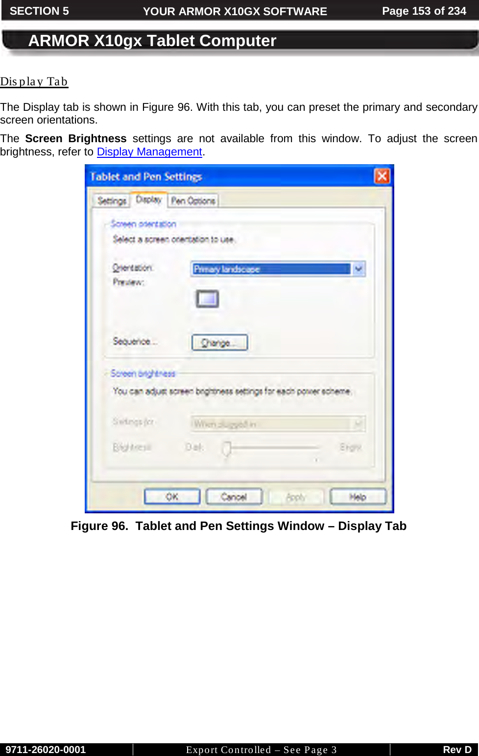     9711-26020-0001 Export Controlled – See Page 3 Rev D SECTION 5 YOUR ARMOR X10GX SOFTWARE Page 153 of 234  ARMOR X10gx Tablet Computer Dis play Tab The Display tab is shown in Figure 96. With this tab, you can preset the primary and secondary screen orientations.  The  Screen Brightness settings are not available from this window. To adjust the screen brightness, refer to Display Management.  Figure 96.  Tablet and Pen Settings Window – Display Tab 