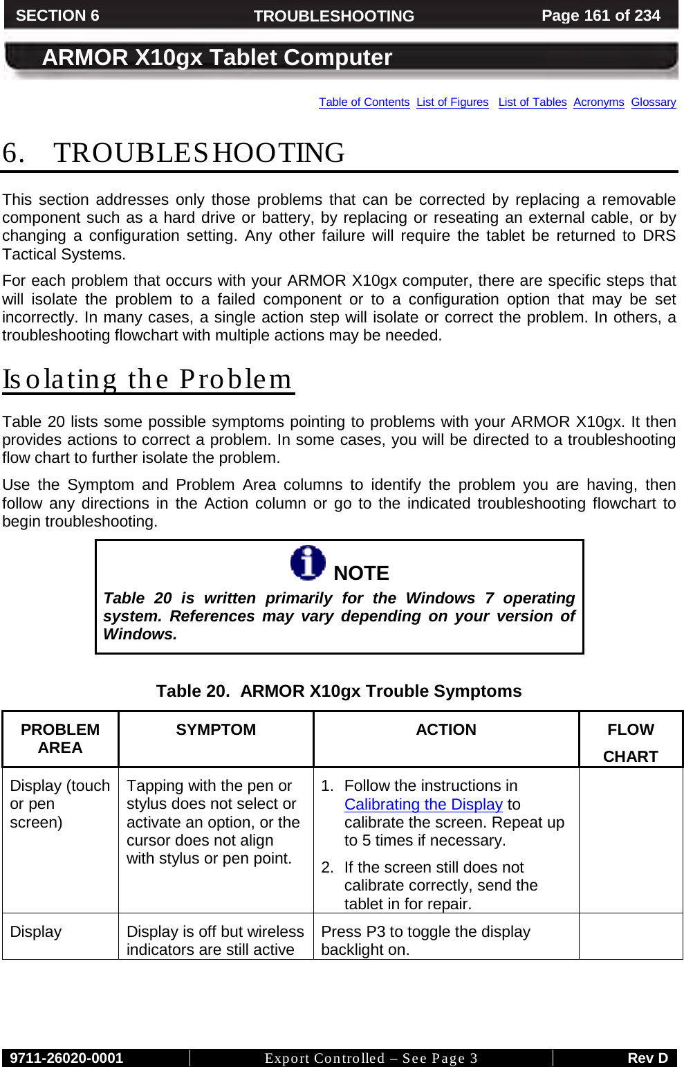     9711-26020-0001 Export Controlled – See Page 3 Rev D SECTION 6 TROUBLESHOOTING Page 161 of 234  ARMOR X10gx Tablet Computer Table of Contents  List of Figures   List of Tables  Acronyms  Glossary 6. TROUBLESHOOTING This section addresses only those problems that can be corrected by replacing a removable component such as a hard drive or battery, by replacing or reseating an external cable, or by changing a configuration setting. Any other failure will require the tablet be returned to DRS Tactical Systems. For each problem that occurs with your ARMOR X10gx computer, there are specific steps that will isolate the problem to a failed component or to a configuration option that may be set incorrectly. In many cases, a single action step will isolate or correct the problem. In others, a troubleshooting flowchart with multiple actions may be needed.  Isolating the Problem Table 20 lists some possible symptoms pointing to problems with your ARMOR X10gx. It then provides actions to correct a problem. In some cases, you will be directed to a troubleshooting flow chart to further isolate the problem. Use the Symptom and Problem Area columns to identify the problem you are having, then follow any directions in the Action column or go to the indicated troubleshooting flowchart to begin troubleshooting.    NOTE Table 20 is written primarily for the  Windows 7 operating system.  References may vary depending on your version of Windows.  Table 20.  ARMOR X10gx Trouble Symptoms PROBLEM AREA SYMPTOM ACTION FLOW CHART Display (touch or pen screen) Tapping with the pen or stylus does not select or activate an option, or the cursor does not align with stylus or pen point. 1. Follow the instructions in Calibrating the Display to calibrate the screen. Repeat up to 5 times if necessary. 2. If the screen still does not calibrate correctly, send the tablet in for repair.  Display Display is off but wireless indicators are still active Press P3 to toggle the display backlight on.  