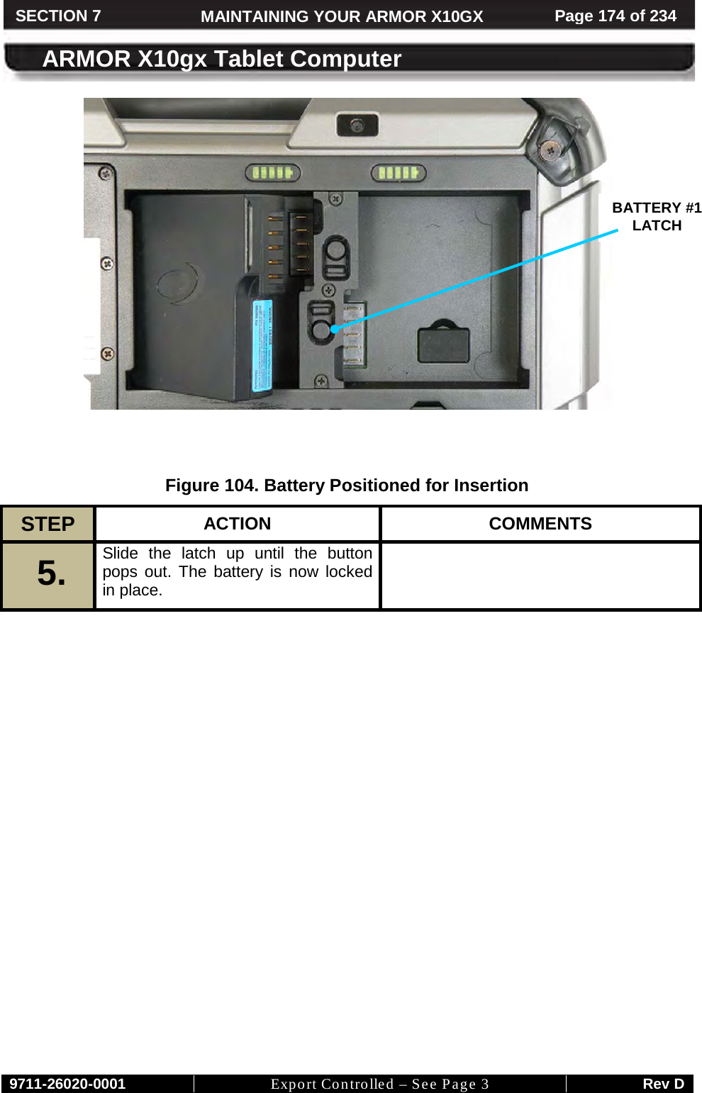     9711-26020-0001 Export Controlled – See Page 3 Rev D SECTION 7 MAINTAINING YOUR ARMOR X10GX Page 174 of 234  ARMOR X10gx Tablet Computer    Figure 104. Battery Positioned for Insertion STEP  ACTION COMMENTS 5.  Slide the latch up until the button pops out. The battery is now locked in place.     BATTERY #1  LATCH  