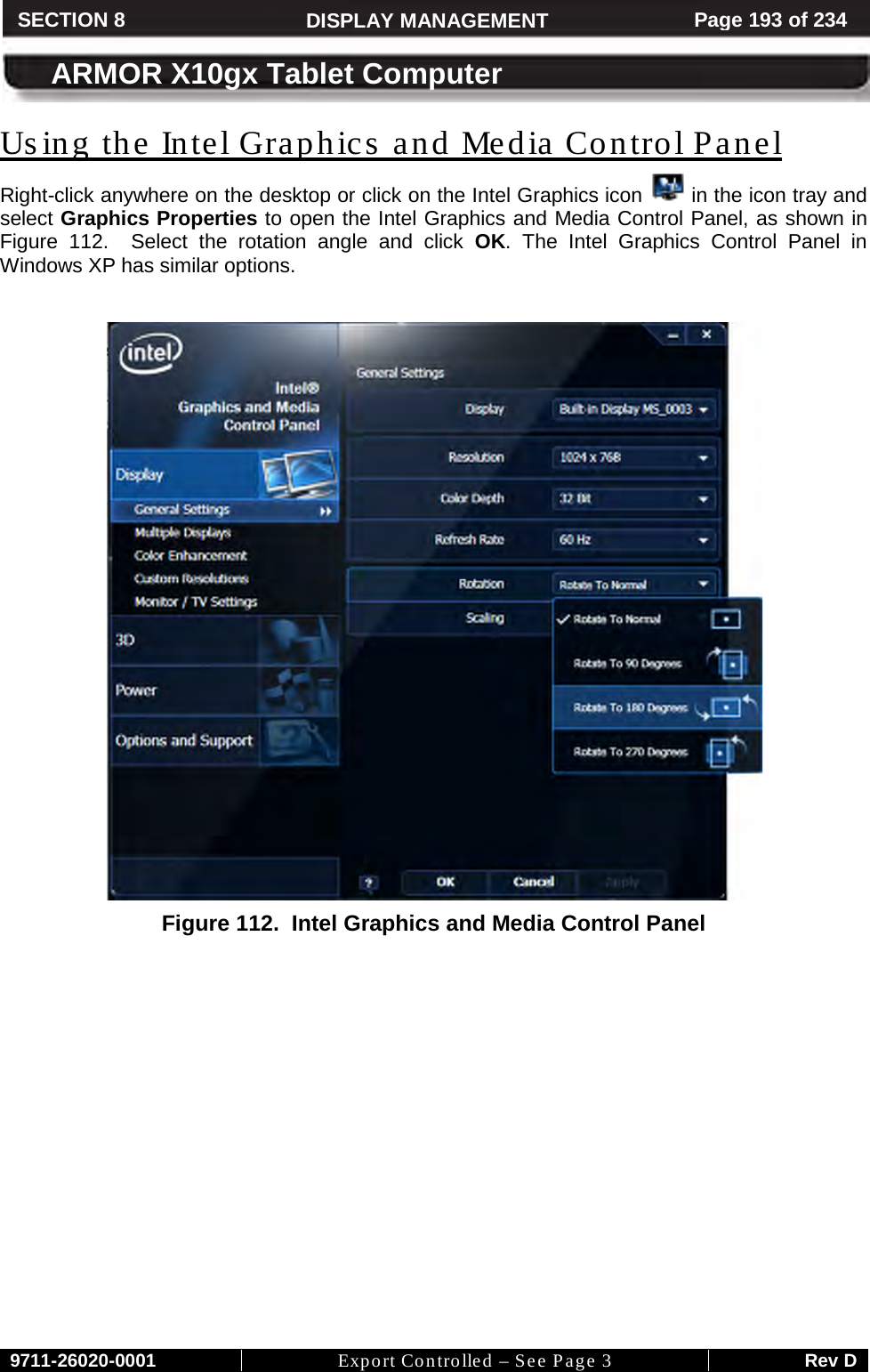    9711-26020-0001 Export Controlled – See Page 3 Rev D SECTION 8 DISPLAY MANAGEMENT Page 193 of 234  ARMOR X10gx Tablet Computer Us ing the Intel Graphics and Media Control Panel Right-click anywhere on the desktop or click on the Intel Graphics icon   in the icon tray and select Graphics Properties to open the Intel Graphics and Media Control Panel, as shown in Figure  112.  Select the rotation angle and click OK.  The Intel Graphics Control Panel in Windows XP has similar options.   Figure 112.  Intel Graphics and Media Control Panel    