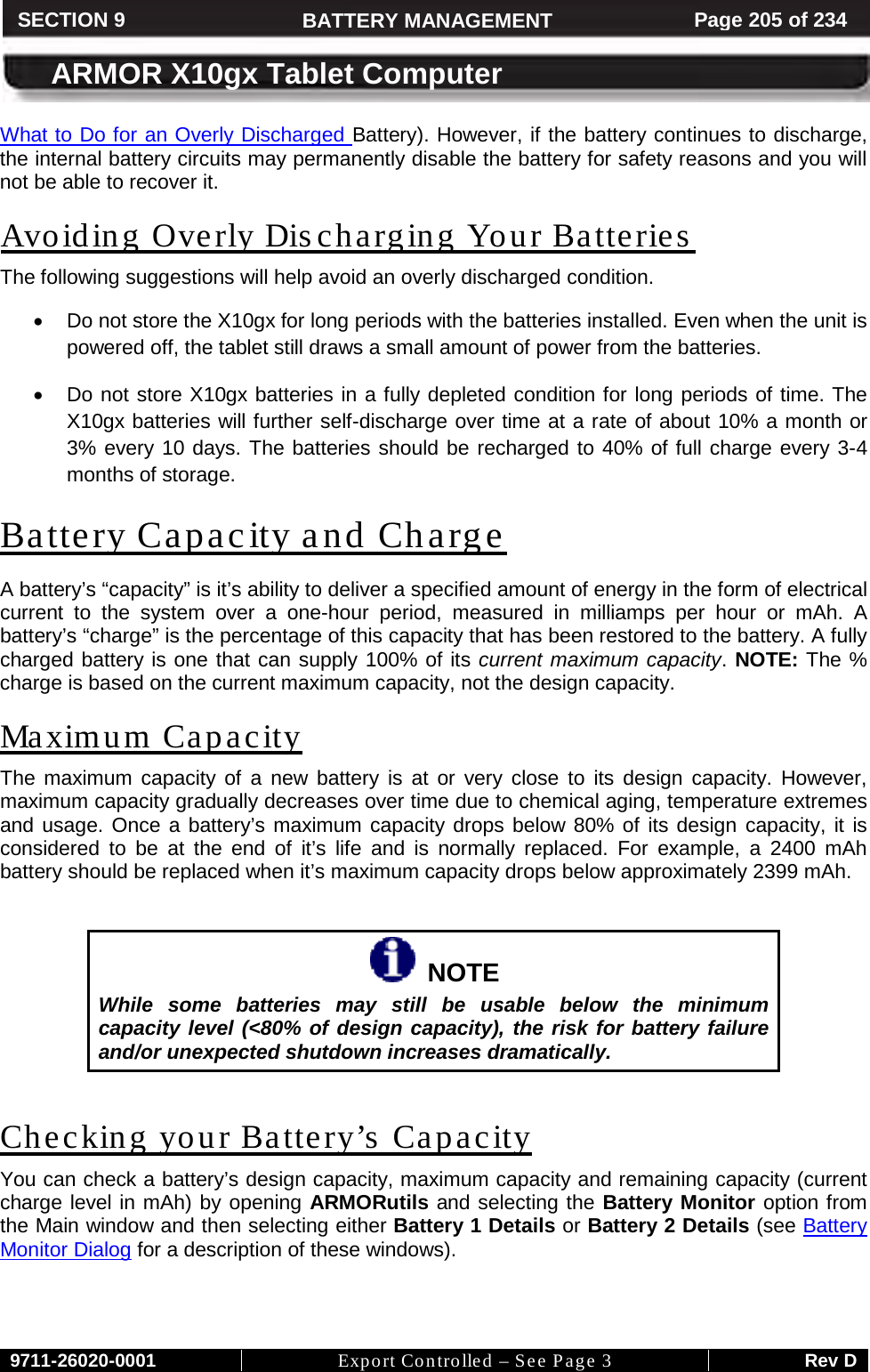     9711-26020-0001 Export Controlled – See Page 3 Rev D SECTION 8 ARMOR X10gx Tablet Computer SECTION 9 BATTERY MANAGEMENT Page 205 of 234  ARMOR X10gx Tablet Computer What to Do for an Overly Discharged Battery). However, if the battery continues to discharge, the internal battery circuits may permanently disable the battery for safety reasons and you will not be able to recover it. Avoiding Overly Discharging Your Batteries The following suggestions will help avoid an overly discharged condition. • Do not store the X10gx for long periods with the batteries installed. Even when the unit is powered off, the tablet still draws a small amount of power from the batteries. • Do not store X10gx batteries in a fully depleted condition for long periods of time. The X10gx batteries will further self-discharge over time at a rate of about 10% a month or 3% every 10 days. The batteries should be recharged to 40% of full charge every 3-4 months of storage. Battery Capacity and Charge A battery’s “capacity” is it’s ability to deliver a specified amount of energy in the form of electrical current to the system over a one-hour period, measured in milliamps per hour or mAh. A battery’s “charge” is the percentage of this capacity that has been restored to the battery. A fully charged battery is one that can supply 100% of its current maximum capacity. NOTE: The % charge is based on the current maximum capacity, not the design capacity. Maximum Capacity The maximum capacity of a new battery is at or very close to its design capacity. However, maximum capacity gradually decreases over time due to chemical aging, temperature extremes and usage. Once a battery’s maximum capacity drops below 80% of its design capacity, it is considered to be at the end of it’s life and is normally replaced. For example, a 2400 mAh battery should be replaced when it’s maximum capacity drops below approximately 2399 mAh.     NOTE While some batteries may still be usable below the minimum capacity level (&lt;80% of design capacity), the risk for battery failure and/or unexpected shutdown increases dramatically.  Checking your Battery’s Capacity You can check a battery’s design capacity, maximum capacity and remaining capacity (current charge level in mAh) by opening ARMORutils and selecting the Battery Monitor option from the Main window and then selecting either Battery 1 Details or Battery 2 Details (see Battery Monitor Dialog for a description of these windows).  