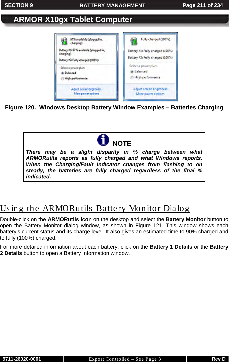     9711-26020-0001 Export Controlled – See Page 3 Rev D SECTION 8 ARMOR X10gx Tablet Computer SECTION 9 BATTERY MANAGEMENT Page 211 of 234  ARMOR X10gx Tablet Computer        Figure 120.  Windows Desktop Battery Window Examples – Batteries Charging     NOTE There may be a slight disparity in % charge between what ARMORutils reports as fully charged and what Windows reports. When the Charging/Fault indicator changes from flashing to on steady, the batteries are fully charged regardless of the final % indicated.   Using the ARMORutils  Battery Monitor Dialog Double-click on the ARMORutils icon on the desktop and select the Battery Monitor button to open the Battery Monitor dialog window, as shown in Figure  121. This window shows each battery’s current status and its charge level. It also gives an estimated time to 90% charged and to fully (100%) charged. For more detailed information about each battery, click on the Battery 1 Details or the Battery 2 Details button to open a Battery Information window.  