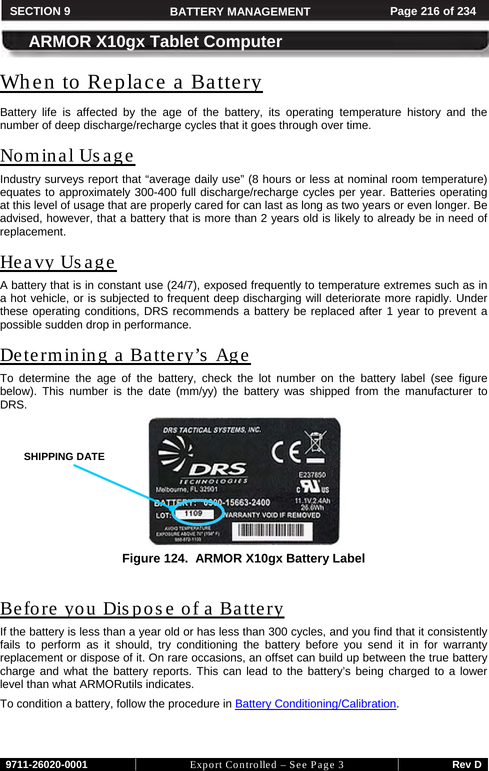     9711-26020-0001 Export Controlled – See Page 3 Rev D SECTION 8 ARMOR X10gx Tablet Computer SECTION 9 BATTERY MANAGEMENT Page 216 of 234  ARMOR X10gx Tablet Computer When to Replace a Battery Battery life is affected by the age of the battery, its operating temperature history and the number of deep discharge/recharge cycles that it goes through over time.  Nominal Usage Industry surveys report that “average daily use” (8 hours or less at nominal room temperature) equates to approximately 300-400 full discharge/recharge cycles per year. Batteries operating at this level of usage that are properly cared for can last as long as two years or even longer. Be advised, however, that a battery that is more than 2 years old is likely to already be in need of replacement. Heavy Us age A battery that is in constant use (24/7), exposed frequently to temperature extremes such as in a hot vehicle, or is subjected to frequent deep discharging will deteriorate more rapidly. Under these operating conditions, DRS recommends a battery be replaced after 1 year to prevent a possible sudden drop in performance. Determining a Battery’s Age To determine the age of the battery, check the lot number on the battery label (see figure below). This number is the date (mm/yy) the battery was shipped from the manufacturer to DRS.   Figure 124.  ARMOR X10gx Battery Label  Before you Dispose of a Battery If the battery is less than a year old or has less than 300 cycles, and you find that it consistently fails to perform as it should, try conditioning the battery before you send it in for warranty replacement or dispose of it. On rare occasions, an offset can build up between the true battery charge and what the battery reports. This can lead to the battery’s being charged to a lower level than what ARMORutils indicates.  To condition a battery, follow the procedure in Battery Conditioning/Calibration.   SHIPPING DATE  