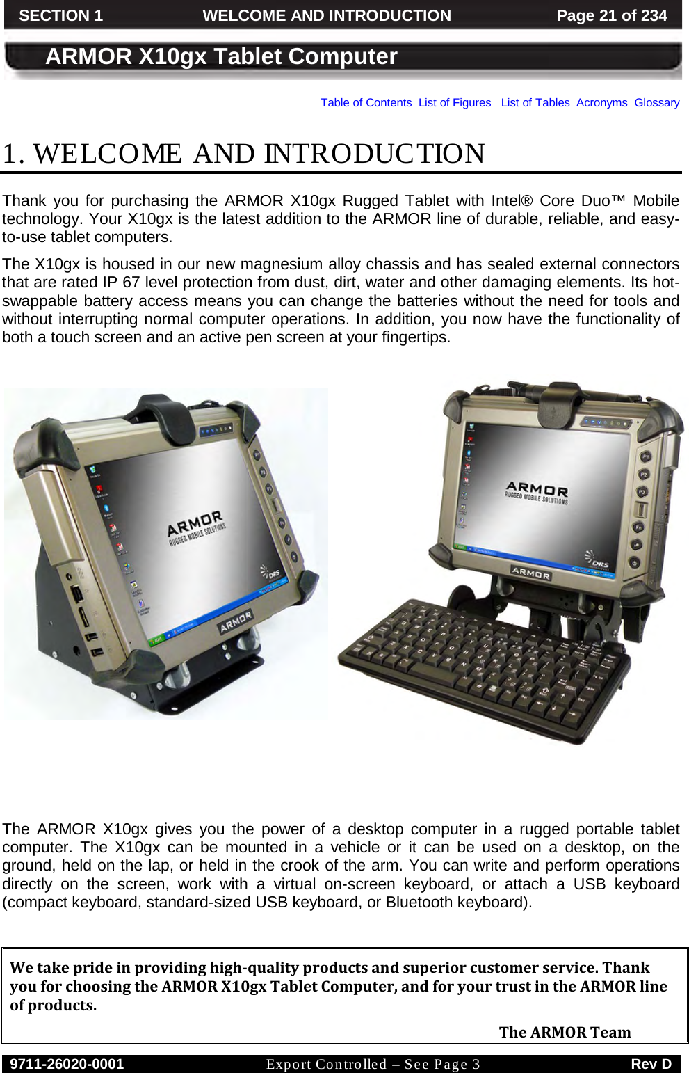    9711-26020-0001 Export Controlled – See Page 3 Rev D SECTION 1 WELCOME AND INTRODUCTION Page 21 of 234  ARMOR X10gx Tablet Computer Table of Contents  List of Figures   List of Tables  Acronyms  Glossary 1. WELCOME AND INTRODUCTION Thank you for purchasing the ARMOR X10gx Rugged Tablet with Intel® Core Duo™ Mobile technology. Your X10gx is the latest addition to the ARMOR line of durable, reliable, and easy-to-use tablet computers.  The X10gx is housed in our new magnesium alloy chassis and has sealed external connectors that are rated IP 67 level protection from dust, dirt, water and other damaging elements. Its hot-swappable battery access means you can change the batteries without the need for tools and without interrupting normal computer operations. In addition, you now have the functionality of both a touch screen and an active pen screen at your fingertips.          The ARMOR X10gx gives you the power of a desktop computer in a rugged portable tablet computer. The X10gx can be mounted in a vehicle or it can be used on a desktop, on the ground, held on the lap, or held in the crook of the arm. You can write and perform operations directly on the screen, work with a virtual on-screen keyboard, or attach a USB keyboard (compact keyboard, standard-sized USB keyboard, or Bluetooth keyboard).   We take pride in providing high-quality products and superior customer service. Thank you for choosing the ARMOR X10gx Tablet Computer, and for your trust in the ARMOR line of products.     The ARMOR Team 