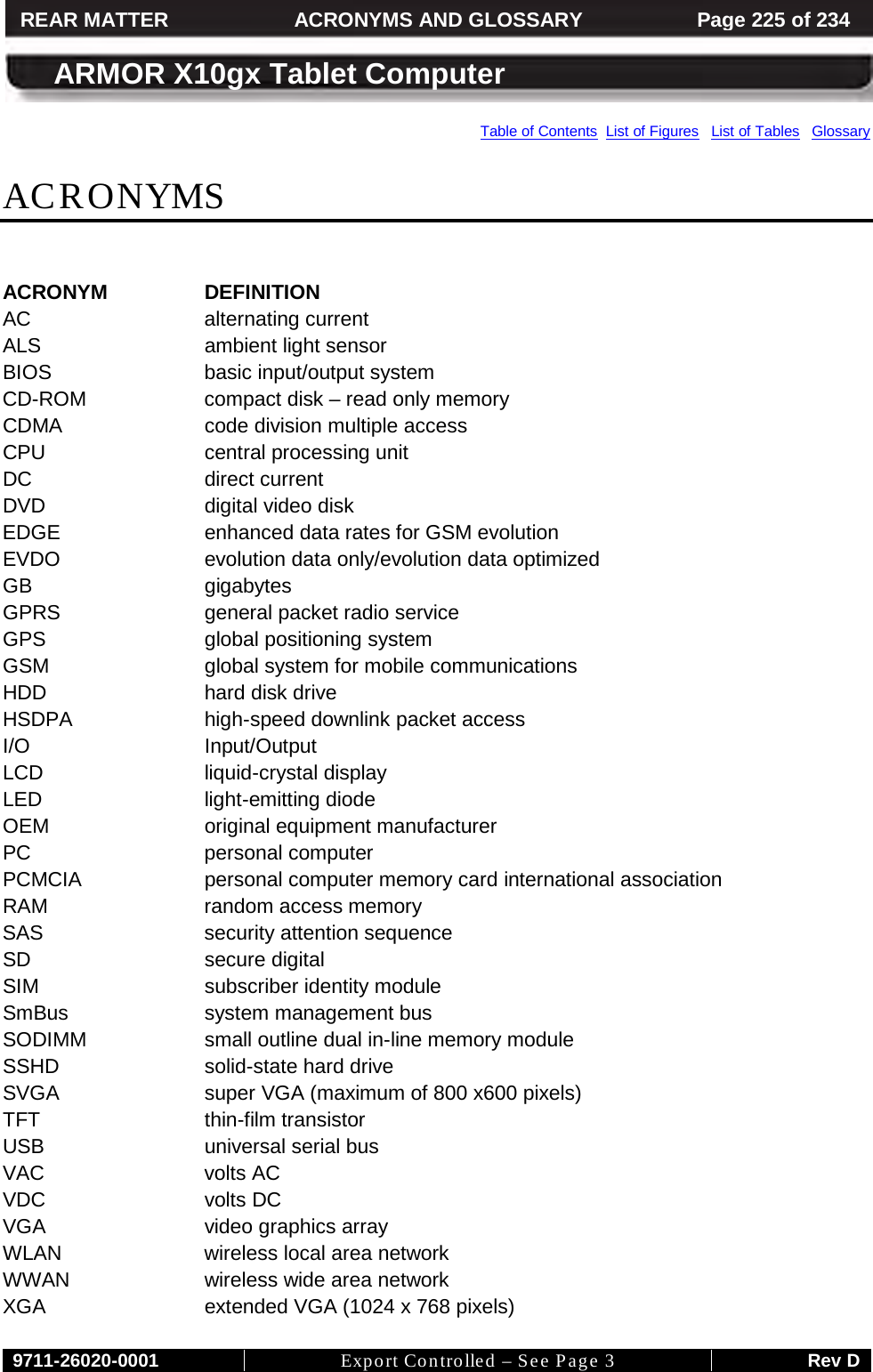     9711-26020-0001 Export Controlled – See Page 3 Rev D REAR MATTER ACRONYMS AND GLOSSARY Page 225 of 234  ARMOR X10gx Tablet Computer Table of Contents  List of Figures   List of Tables   Glossary ACRONYMS  ACRONYM DEFINITION AC alternating current ALS ambient light sensor BIOS basic input/output system CD-ROM compact disk – read only memory CDMA code division multiple access CPU central processing unit DC direct current DVD digital video disk EDGE enhanced data rates for GSM evolution EVDO evolution data only/evolution data optimized GB gigabytes GPRS general packet radio service GPS global positioning system GSM global system for mobile communications HDD hard disk drive HSDPA high-speed downlink packet access I/O Input/Output LCD liquid-crystal display LED light-emitting diode OEM original equipment manufacturer PC personal computer PCMCIA personal computer memory card international association RAM random access memory SAS security attention sequence SD secure digital SIM subscriber identity module SmBus system management bus SODIMM small outline dual in-line memory module SSHD solid-state hard drive SVGA super VGA (maximum of 800 x600 pixels) TFT thin-film transistor USB universal serial bus VAC volts AC VDC volts DC VGA video graphics array WLAN wireless local area network WWAN wireless wide area network XGA extended VGA (1024 x 768 pixels) 