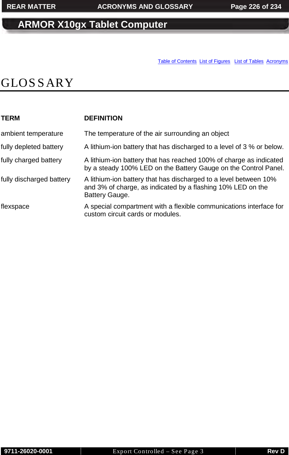     9711-26020-0001 Export Controlled – See Page 3 Rev D REAR MATTER ACRONYMS AND GLOSSARY Page 226 of 234  ARMOR X10gx Tablet Computer      Table of Contents  List of Figures   List of Tables  Acronyms  GLOSSARY  TERM DEFINITION ambient temperature The temperature of the air surrounding an object fully depleted battery A lithium-ion battery that has discharged to a level of 3 % or below. fully charged battery A lithium-ion battery that has reached 100% of charge as indicated by a steady 100% LED on the Battery Gauge on the Control Panel. fully discharged battery A lithium-ion battery that has discharged to a level between 10% and 3% of charge, as indicated by a flashing 10% LED on the Battery Gauge. flexspace  A special compartment with a flexible communications interface for custom circuit cards or modules.     