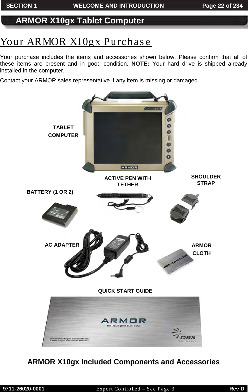     9711-26020-0001 Export Controlled – See Page 3 Rev D SECTION 1 WELCOME AND INTRODUCTION Page 22 of 234  ARMOR X10gx Tablet Computer Your purchase includes the items and accessories shown below. Please confirm that all of these items are present and in good condition. NOTE: Your hard drive is shipped already installed in the computer.  Your ARMOR X10gx Purchase Contact your ARMOR sales representative if any item is missing or damaged.    ARMOR X10gx Included Components and Accessories   TABLET  COMPUTER QUICK START GUIDE AC ADAPTER BATTERY (1 OR 2) ACTIVE PEN WITH TETHER ARMOR  CLOTH SHOULDER STRAP 