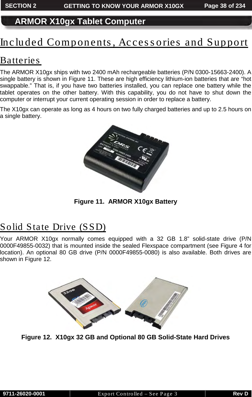     9711-26020-0001 Export Controlled – See Page 3 Rev D SECTION 2 GETTING TO KNOW YOUR ARMOR X10GX Page 38 of 234  ARMOR X10gx Tablet Computer Included Components, Accessories and Support The ARMOR X10gx ships with two 2400 mAh rechargeable batteries (P/N 0300-15663-2400). A single battery is shown in Batteries Figure 11. These are high efficiency lithium-ion batteries that are “hot swappable.” That is, if you have two batteries installed, you can replace one battery while the tablet operates on the other battery. With this capability, you do not have to shut down the computer or interrupt your current operating session in order to replace a battery.  The X10gx can operate as long as 4 hours on two fully charged batteries and up to 2.5 hours on a single battery.   Figure 11.  ARMOR X10gx Battery  Your ARMOR X10gx normally  comes equipped with a 32 GB 1.8” solid-state drive (P/N 0000F49855-0032) that is mounted inside the sealed Flexspace compartment (see Solid State Drive (SSD) Figure 4 for location). An optional 80 GB drive (P/N 0000F49855-0080)  is also  available.  Both drives are shown in Figure 12.    Figure 12.  X10gx 32 GB and Optional 80 GB Solid-State Hard Drives    