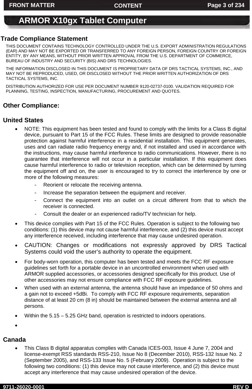     9711-26020-0001  REV D FRONT MATTER CONTENT Page 3 of 234  ARMOR X10gx Tablet Computer Trade Compliance Statement THIS DOCUMENT CONTAINS TECHNOLOGY CONTROLLED UNDER THE U.S. EXPORT ADMINISTRATION REGULATIONS (EAR) AND MAY NOT BE EXPORTED OR TRANSFERRED TO ANY FOREIGN PERSON, FOREIGN COUNTRY OR FOREIGN ENTITY, BY ANY MEANS, WITHOUT PRIOR WRITTEN APPROVAL FROM THE U.S. DEPARTMENT OF COMMERCE, BUREAU OF INDUSTRY AND SECURITY (BIS) AND DRS TECHNOLOGIES. THE INFORMATION DISCLOSED IN THIS DOCUMENT IS PROPRIETARY DATA OF DRS TACTICAL SYSTEMS, INC., AND MAY NOT BE REPRODUCED, USED, OR DISCLOSED WITHOUT THE PRIOR WRITTEN AUTHORIZATION OF DRS TACTICAL SYSTEMS, INC. DISTRIBUTION AUTHORIZED FOR USE PER DOCUMENT NUMBER 9120-02737-0100. VALIDATION REQUIRED FOR PLANNING, TESTING, INSPECTION, MANUFACTURING, PROCUREMENT AND QUOTES.  Other Compliance:  United States • NOTE: This equipment has been tested and found to comply with the limits for a Class B digital device, pursuant to Part 15 of the FCC Rules. These limits are designed to provide reasonable protection against harmful interference in a residential installation. This equipment generates, uses and can radiate radio frequency energy and, if not installed and used in accordance with the instructions, may cause harmful interference to radio communications. However, there is no guarantee that interference will not occur in a particular installation. If this equipment does cause harmful interference to radio or television reception, which can be determined by turning the equipment off and on, the user is encouraged to try to correct the interference by one or more of the following measures:  - Reorient or relocate the receiving antenna.  - Increase the separation between the equipment and receiver.  - Connect the equipment into an outlet on a circuit different from that to which the receiver is connected.  - Consult the dealer or an experienced radio/TV technician for help. • This device complies with Part 15 of the FCC Rules. Operation is subject to the following two conditions: (1) this device may not cause harmful interference, and (2) this device must accept any interference received, including interference that may cause undesired operation. • CAUTION: Changes or modifications not expressly approved by DRS Tactical Systems could void the user’s authority to operate the equipment. • For body-worn operation, this computer has been tested and meets the FCC RF exposure guidelines set forth for a portable device in an uncontrolled environment when used with ARMOR supplied accessories, or accessories designed specifically for this product. Use of other accessories may not ensure compliance with FCC RF exposure guidelines. • When used with an external antenna, the antenna should have an impedance of 50 ohms and a gain not to exceed +5dBi.  To comply with FCC RF exposure requirements, separation distance of at least 20 cm (8 in) should be maintained between the external antenna and all persons. • Within the 5.15 – 5.25 GHz band, operation is restricted to indoors operations. •    Canada • This Class B digital apparatus complies with Canada ICES-003, Issue 4 June 7, 2004 and license-exempt RSS standards RSS-210, Issue No 8 (December 2010), RSS-132 Issue No. 2 (September 2005), and RSS-133 Issue No. 5 (February 2009).  Operation is subject to the following two conditions: (1) this device may not cause interference, and (2) this device must accept any interference that may cause undesired operation of the device. 