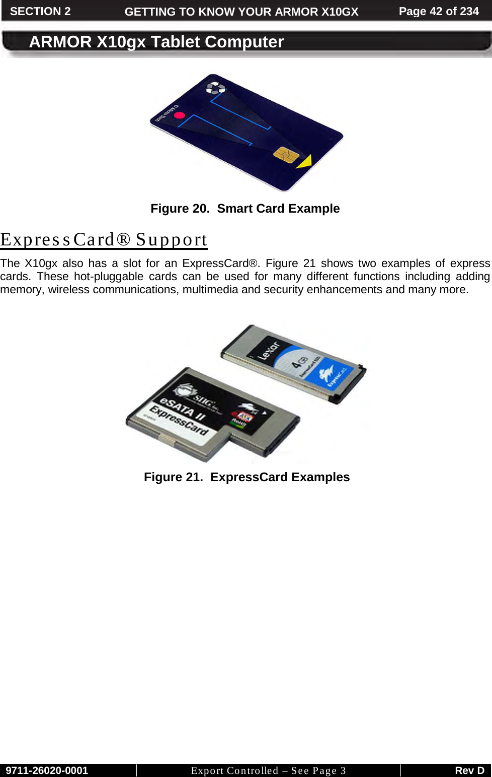     9711-26020-0001 Export Controlled – See Page 3 Rev D SECTION 2 GETTING TO KNOW YOUR ARMOR X10GX Page 42 of 234  ARMOR X10gx Tablet Computer  Figure 20.  Smart Card Example The X10gx also has a slot for an ExpressCard®. ExpressCard® Support Figure 21 shows two examples of express cards. These hot-pluggable cards can be used for many different functions including adding memory, wireless communications, multimedia and security enhancements and many more.    Figure 21.  ExpressCard Examples   