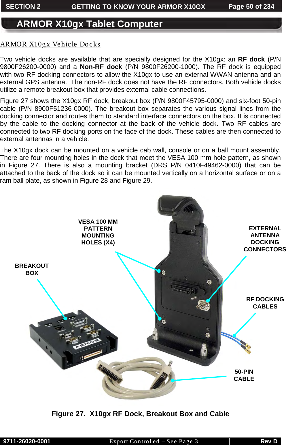     9711-26020-0001 Export Controlled – See Page 3 Rev D SECTION 2 GETTING TO KNOW YOUR ARMOR X10GX Page 50 of 234  ARMOR X10gx Tablet Computer Two vehicle docks are available that are specially designed for the X10gx: an RF dock (P/N 9800F26200-0000)  and a Non-RF dock (P/N 9800F26200-1000). The RF dock is equipped with two RF docking connectors to allow the X10gx to use an external WWAN antenna and an external GPS antenna.  The non-RF dock does not have the RF connectors. Both vehicle docks utilize a remote breakout box that provides external cable connections. ARMOR X10gx Vehicle Docks Figure 27 shows the X10gx RF dock, breakout box (P/N 9800F45795-0000) and six-foot 50-pin cable (P/N  8900F51236-0000). The breakout box separates the various signal lines from the docking connector and routes them to standard interface connectors on the box. It is connected by  the cable to the docking connector at the back of the vehicle dock. Two RF cables are connected to two RF docking ports on the face of the dock. These cables are then connected to external antennas in a vehicle. The X10gx dock can be mounted on a vehicle cab wall, console or on a ball mount assembly.  There are four mounting holes in the dock that meet the VESA 100 mm hole pattern, as shown in  Figure  27. There is also a mounting bracket (DRS P/N 0410F49462-0000) that can be attached to the back of the dock so it can be mounted vertically on a horizontal surface or on a ram ball plate, as shown in Figure 28 and Figure 29.   Figure 27.  X10gx RF Dock, Breakout Box and Cable    EXTERNAL ANTENNA DOCKING CONNECTORS BREAKOUT  BOX VESA 100 MM PATTERN MOUNTING HOLES (X4)  50-PIN CABLE RF DOCKING CABLES 