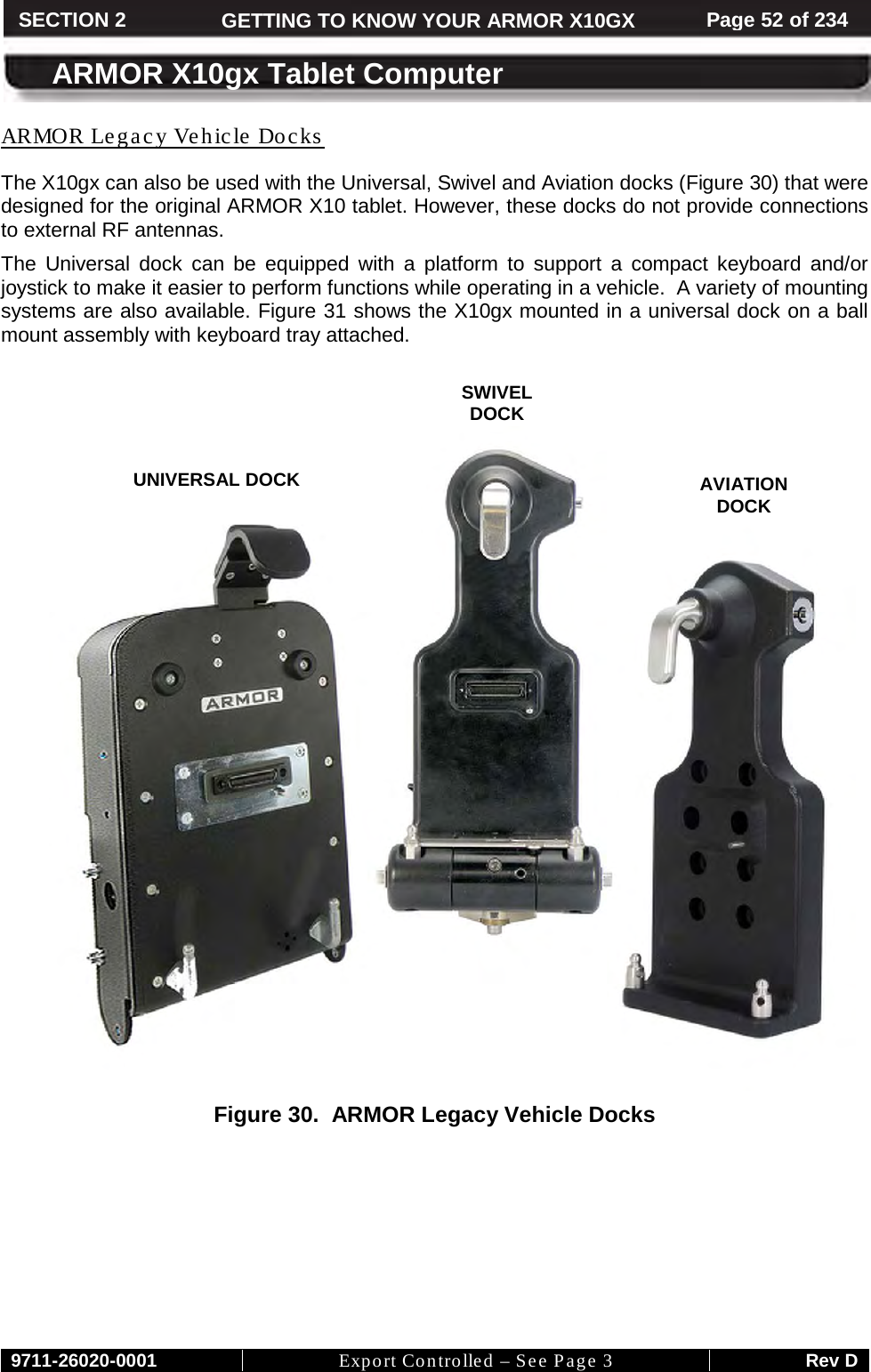     9711-26020-0001 Export Controlled – See Page 3 Rev D SECTION 2 GETTING TO KNOW YOUR ARMOR X10GX Page 52 of 234  ARMOR X10gx Tablet Computer The X10gx can also be used with the Universal, Swivel and Aviation docks (ARMOR Legacy Vehicle Docks Figure 30) that were designed for the original ARMOR X10 tablet. However, these docks do not provide connections to external RF antennas. The Universal dock can be equipped with a platform to support a compact keyboard and/or joystick to make it easier to perform functions while operating in a vehicle.  A variety of mounting systems are also available. Figure 31 shows the X10gx mounted in a universal dock on a ball mount assembly with keyboard tray attached.     Figure 30.  ARMOR Legacy Vehicle Docks  UNIVERSAL DOCK AVIATION  DOCK SWIVEL  DOCK   