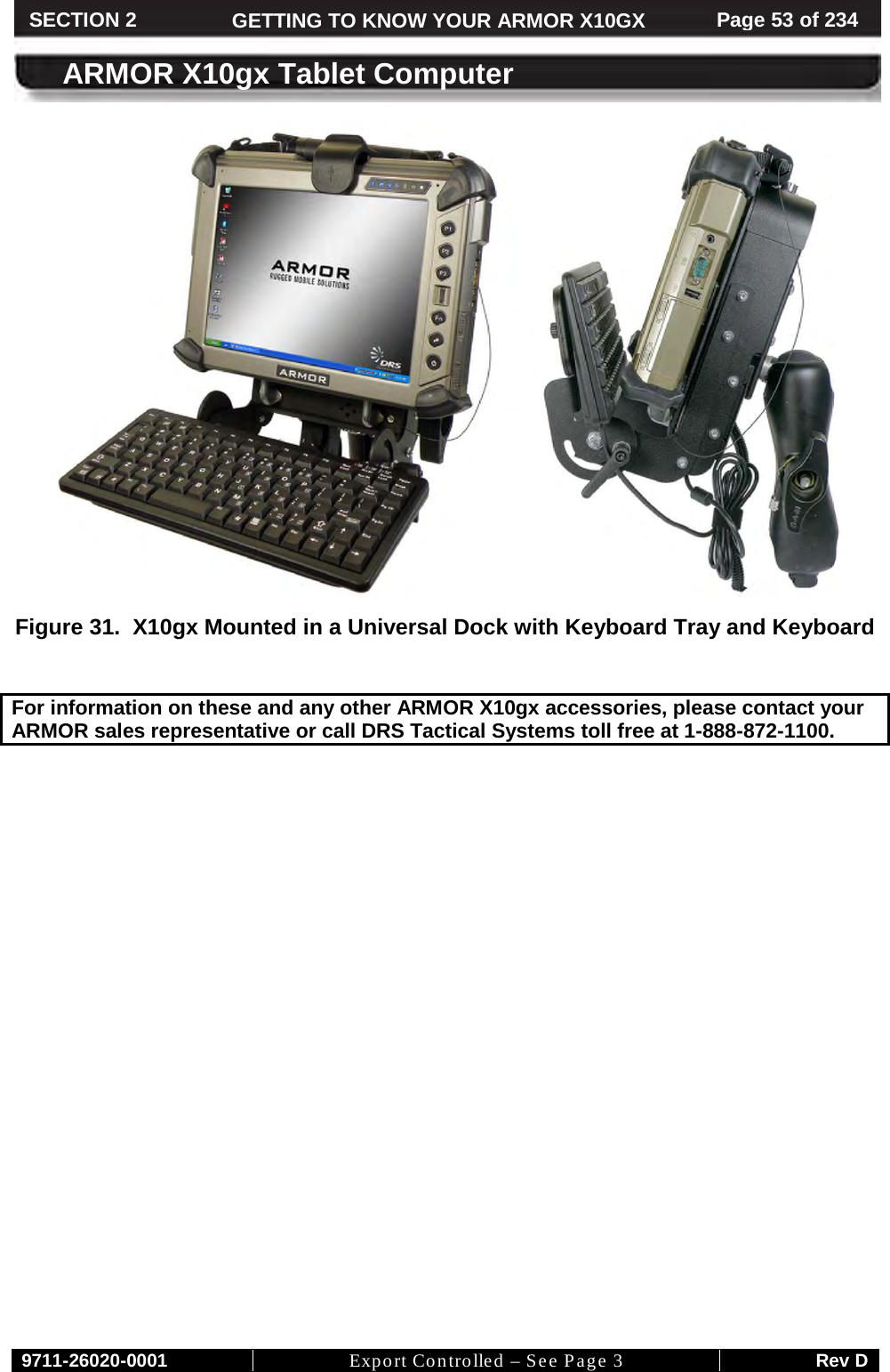    9711-26020-0001 Export Controlled – See Page 3 Rev D SECTION 2 GETTING TO KNOW YOUR ARMOR X10GX Page 53 of 234  ARMOR X10gx Tablet Computer  Figure 31.  X10gx Mounted in a Universal Dock with Keyboard Tray and Keyboard   For information on these and any other ARMOR X10gx accessories, please contact your ARMOR sales representative or call DRS Tactical Systems toll free at 1-888-872-1100.                            