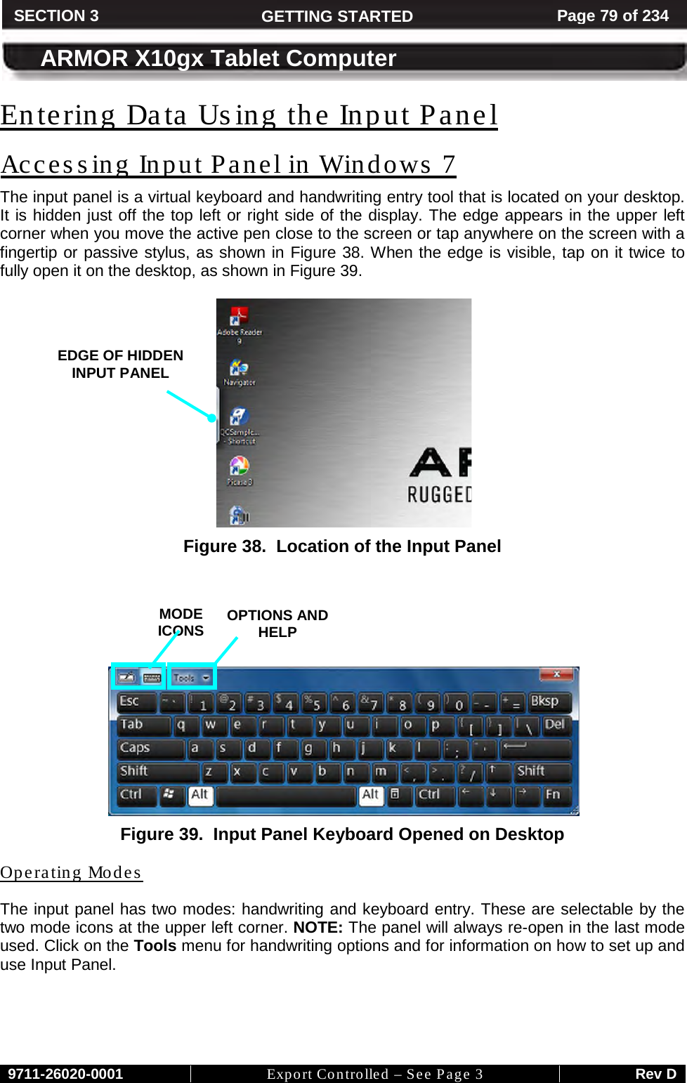     9711-26020-0001 Export Controlled – See Page 3 Rev D SECTION 3 GETTING STARTED Page 79 of 234  ARMOR X10gx Tablet Computer Entering Data Using the Input Panel The input panel is a virtual keyboard and handwriting entry tool that is located on your desktop. It is hidden just off the top left or right side of the display. The edge appears in the upper left corner when you move the active pen close to the screen or tap anywhere on the screen with a fingertip or passive stylus, as shown in Accessing Input Panel in Windows 7 Figure 38. When the edge is visible, tap on it twice to fully open it on the desktop, as shown in Figure 39.    Figure 38.  Location of the Input Panel        Figure 39.  Input Panel Keyboard Opened on Desktop The input panel has two modes: handwriting and keyboard entry. These are selectable by the two mode icons at the upper left corner. NOTE: The panel will always re-open in the last mode used. Click on the Tools menu for handwriting options and for information on how to set up and use Input Panel.   Operating Modes   MODE ICONS OPTIONS AND HELP EDGE OF HIDDEN INPUT PANEL  