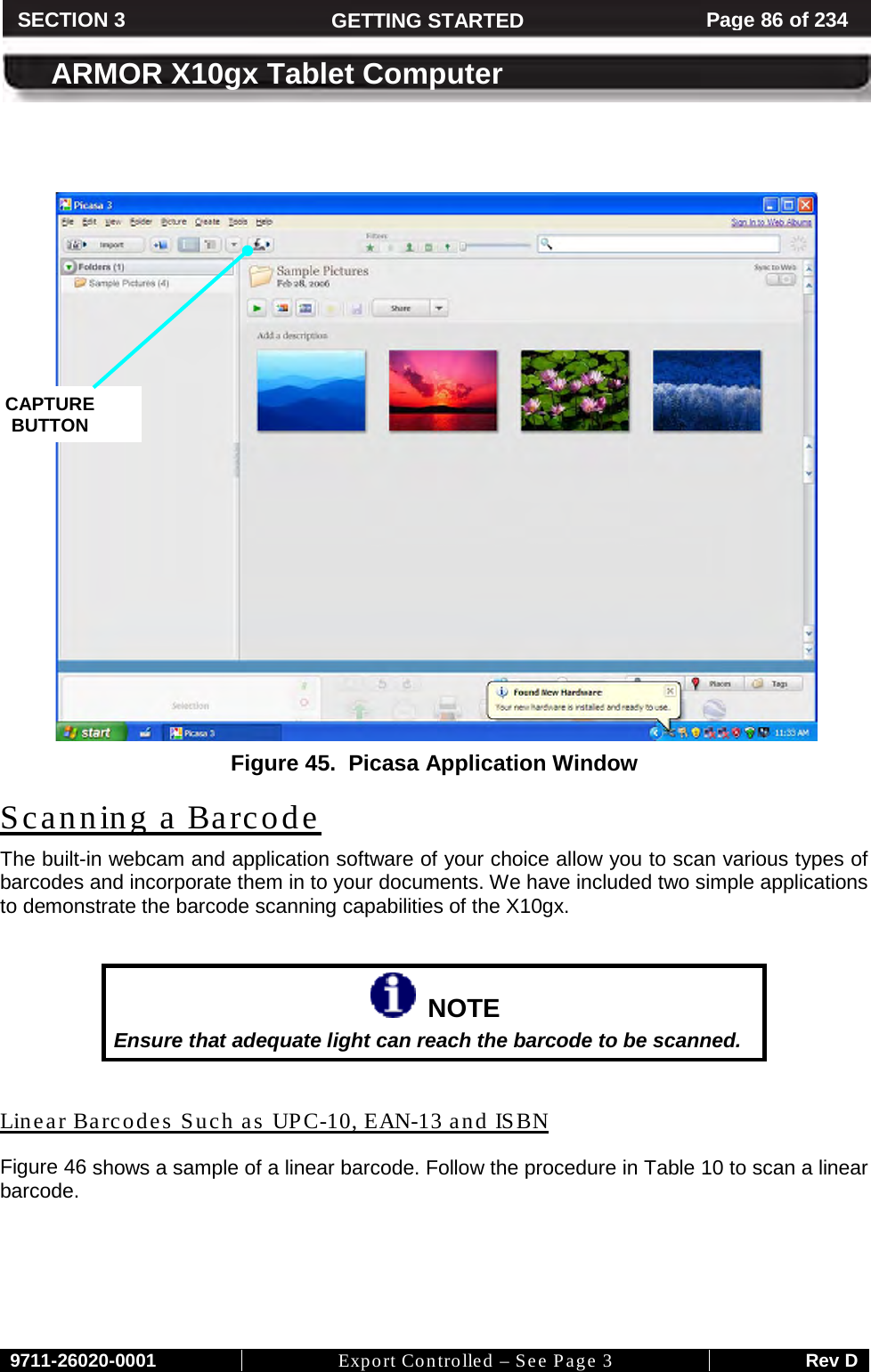     9711-26020-0001 Export Controlled – See Page 3 Rev D SECTION 3 GETTING STARTED Page 86 of 234  ARMOR X10gx Tablet Computer    Figure 45.  Picasa Application Window The built-in webcam and application software of your choice allow you to scan various types of barcodes and incorporate them in to your documents. We have included two simple applications to demonstrate the barcode scanning capabilities of the X10gx. Scanning a Barcode    NOTE Ensure that adequate light can reach the barcode to be scanned.  Figure 46Linear Barcodes Such as UPC-10, EAN-13 and ISBN  shows a sample of a linear barcode. Follow the procedure in Table 10 to scan a linear barcode.  CAPTURE BUTTON 