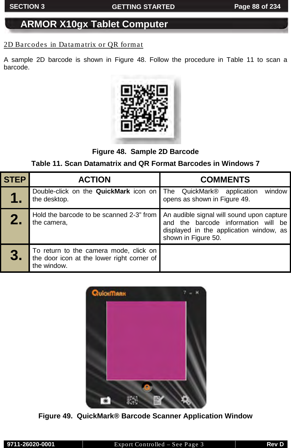     9711-26020-0001 Export Controlled – See Page 3 Rev D SECTION 3 GETTING STARTED Page 88 of 234  ARMOR X10gx Tablet Computer A sample 2D barcode is shown in 2D Barcodes in Datamatrix or QR format Figure  48. Follow the procedure in Table  11 to scan a barcode.  Figure 48.  Sample 2D Barcode Table 11. Scan Datamatrix and QR Format Barcodes in Windows 7 STEP  ACTION COMMENTS 1.  Double-click on the QuickMark icon on the desktop. The QuickMark® application window opens as shown in Figure 49. 2.  Hold the barcode to be scanned 2-3” from the camera,  An audible signal will sound upon capture and the barcode information will be displayed in the application window, as shown in Figure 50. 3.  To return to the camera mode, click on the door icon at the lower right corner of the window.     Figure 49.  QuickMark® Barcode Scanner Application Window 