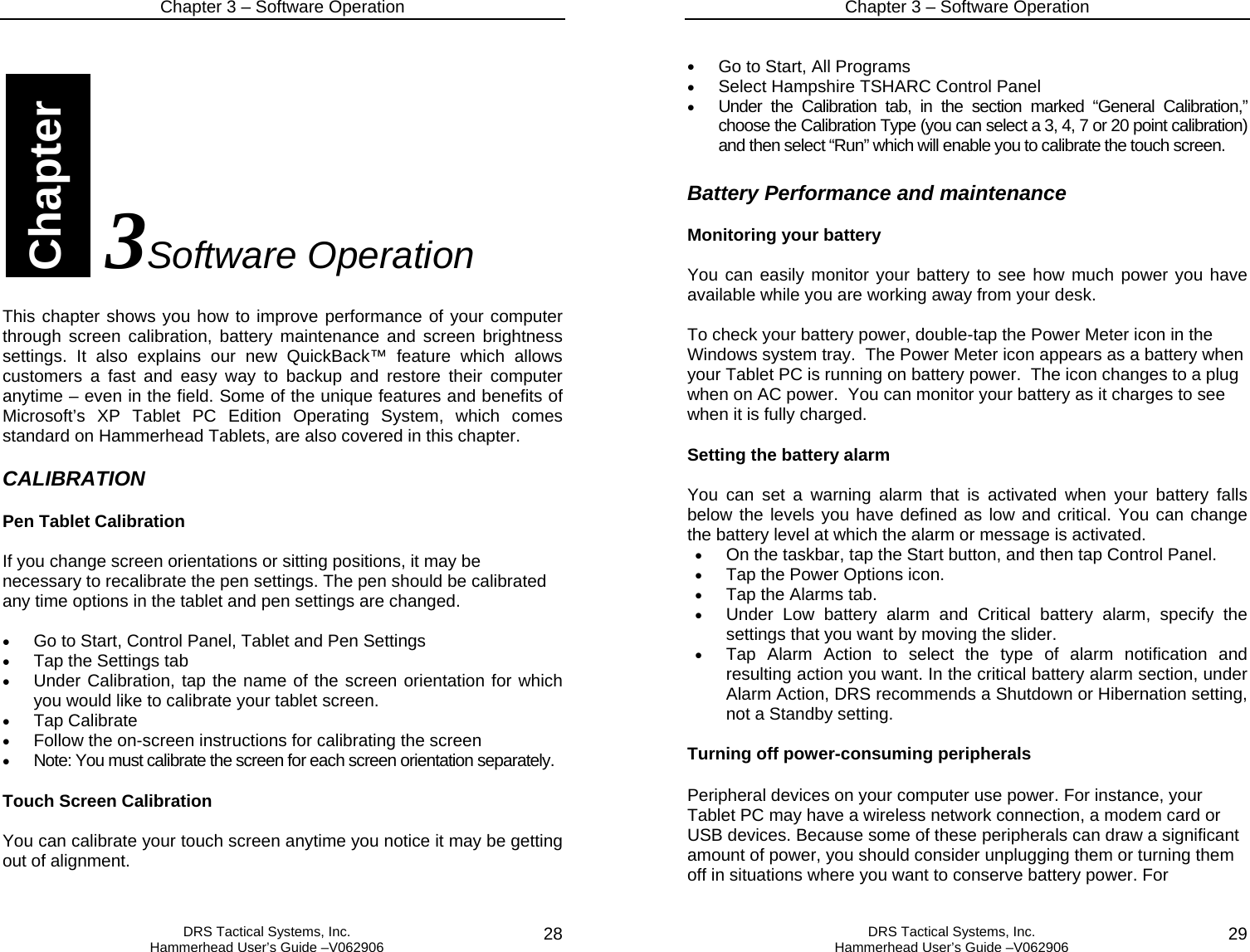 Chapter 3 – Software Operation   DRS Tactical Systems, Inc.  Hammerhead User’s Guide –V062906  28             3Software Operation  This chapter shows you how to improve performance of your computer through screen calibration, battery maintenance and screen brightness settings. It also explains our new QuickBack™ feature which allows customers a fast and easy way to backup and restore their computer anytime – even in the field. Some of the unique features and benefits of Microsoft’s XP Tablet PC Edition Operating System, which comes standard on Hammerhead Tablets, are also covered in this chapter.  CALIBRATION  Pen Tablet Calibration  If you change screen orientations or sitting positions, it may be necessary to recalibrate the pen settings. The pen should be calibrated any time options in the tablet and pen settings are changed.  • Go to Start, Control Panel, Tablet and Pen Settings  • Tap the Settings tab  • Under Calibration, tap the name of the screen orientation for which you would like to calibrate your tablet screen.  • Tap Calibrate  • Follow the on-screen instructions for calibrating the screen  • Note: You must calibrate the screen for each screen orientation separately.   Touch Screen Calibration  You can calibrate your touch screen anytime you notice it may be getting out of alignment.   Chapter Chapter 3 – Software Operation   DRS Tactical Systems, Inc.  Hammerhead User’s Guide –V062906  29 • Go to Start, All Programs  • Select Hampshire TSHARC Control Panel • Under the Calibration tab, in the section marked “General Calibration,” choose the Calibration Type (you can select a 3, 4, 7 or 20 point calibration) and then select “Run” which will enable you to calibrate the touch screen.   Battery Performance and maintenance  Monitoring your battery  You can easily monitor your battery to see how much power you have available while you are working away from your desk.  To check your battery power, double-tap the Power Meter icon in the Windows system tray.  The Power Meter icon appears as a battery when your Tablet PC is running on battery power.  The icon changes to a plug when on AC power.  You can monitor your battery as it charges to see when it is fully charged.  Setting the battery alarm  You can set a warning alarm that is activated when your battery falls below the levels you have defined as low and critical. You can change the battery level at which the alarm or message is activated. • On the taskbar, tap the Start button, and then tap Control Panel.  • Tap the Power Options icon.  • Tap the Alarms tab.  • Under Low battery alarm and Critical battery alarm, specify the settings that you want by moving the slider.  • Tap Alarm Action to select the type of alarm notification and resulting action you want. In the critical battery alarm section, under Alarm Action, DRS recommends a Shutdown or Hibernation setting, not a Standby setting.    Turning off power-consuming peripherals  Peripheral devices on your computer use power. For instance, your Tablet PC may have a wireless network connection, a modem card or USB devices. Because some of these peripherals can draw a significant amount of power, you should consider unplugging them or turning them off in situations where you want to conserve battery power. For 