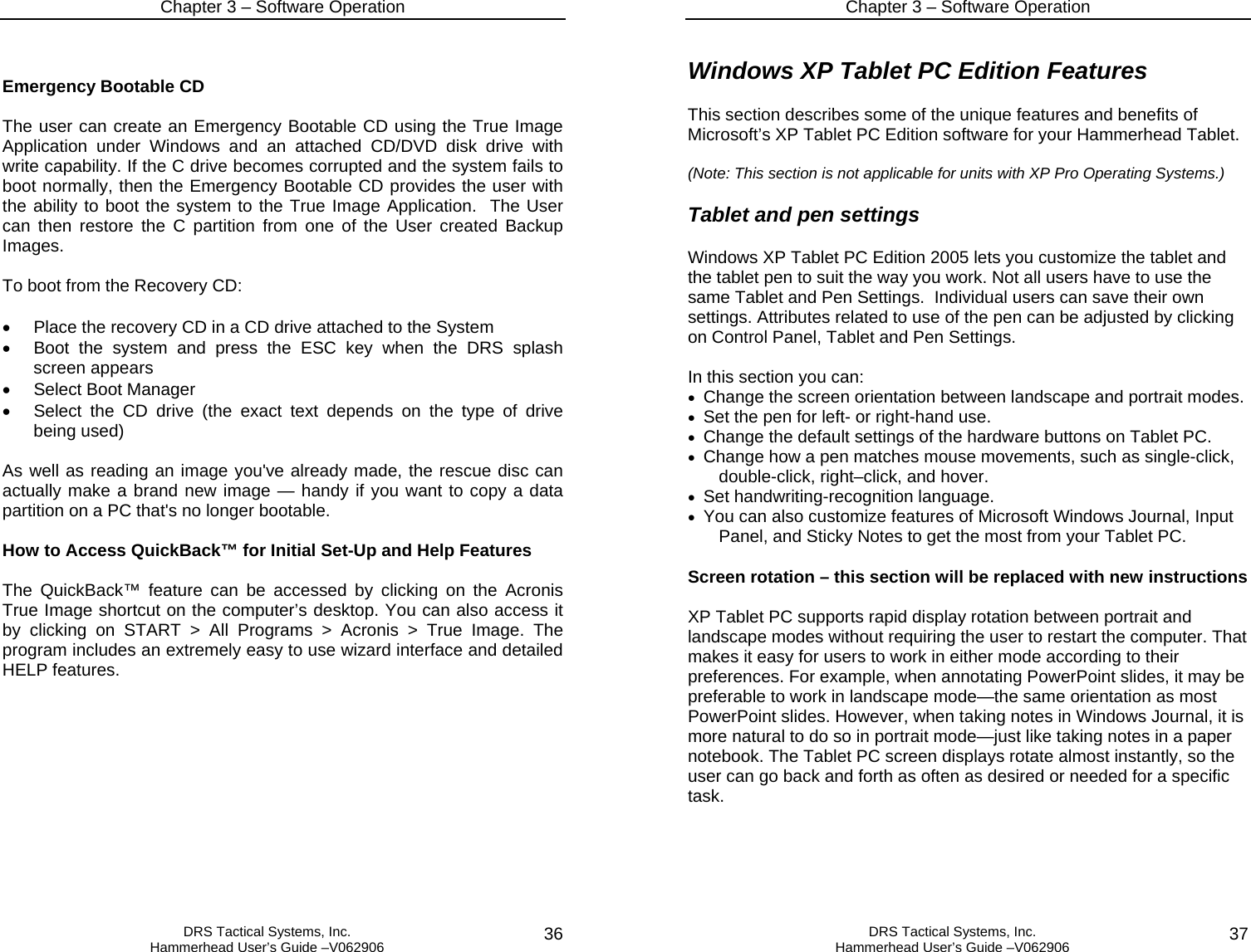 Chapter 3 – Software Operation   DRS Tactical Systems, Inc.  Hammerhead User’s Guide –V062906  36 Emergency Bootable CD  The user can create an Emergency Bootable CD using the True Image Application under Windows and an attached CD/DVD disk drive with write capability. If the C drive becomes corrupted and the system fails to boot normally, then the Emergency Bootable CD provides the user with the ability to boot the system to the True Image Application.  The User can then restore the C partition from one of the User created Backup Images.    To boot from the Recovery CD:  •  Place the recovery CD in a CD drive attached to the System •  Boot the system and press the ESC key when the DRS splash screen appears •  Select Boot Manager •  Select the CD drive (the exact text depends on the type of drive being used)  As well as reading an image you&apos;ve already made, the rescue disc can actually make a brand new image — handy if you want to copy a data partition on a PC that&apos;s no longer bootable.  How to Access QuickBack™ for Initial Set-Up and Help Features  The QuickBack™ feature can be accessed by clicking on the Acronis True Image shortcut on the computer’s desktop. You can also access it by clicking on START &gt; All Programs &gt; Acronis &gt; True Image. The program includes an extremely easy to use wizard interface and detailed HELP features. Chapter 3 – Software Operation   DRS Tactical Systems, Inc.  Hammerhead User’s Guide –V062906  37 Windows XP Tablet PC Edition Features  This section describes some of the unique features and benefits of Microsoft’s XP Tablet PC Edition software for your Hammerhead Tablet.   (Note: This section is not applicable for units with XP Pro Operating Systems.)  Tablet and pen settings  Windows XP Tablet PC Edition 2005 lets you customize the tablet and the tablet pen to suit the way you work. Not all users have to use the same Tablet and Pen Settings.  Individual users can save their own settings. Attributes related to use of the pen can be adjusted by clicking on Control Panel, Tablet and Pen Settings.   In this section you can:  • Change the screen orientation between landscape and portrait modes.  • Set the pen for left- or right-hand use.  • Change the default settings of the hardware buttons on Tablet PC.  • Change how a pen matches mouse movements, such as single-click, double-click, right–click, and hover.  • Set handwriting-recognition language.  • You can also customize features of Microsoft Windows Journal, Input Panel, and Sticky Notes to get the most from your Tablet PC.  Screen rotation – this section will be replaced with new instructions  XP Tablet PC supports rapid display rotation between portrait and landscape modes without requiring the user to restart the computer. That makes it easy for users to work in either mode according to their preferences. For example, when annotating PowerPoint slides, it may be preferable to work in landscape mode—the same orientation as most PowerPoint slides. However, when taking notes in Windows Journal, it is more natural to do so in portrait mode—just like taking notes in a paper notebook. The Tablet PC screen displays rotate almost instantly, so the user can go back and forth as often as desired or needed for a specific task.  