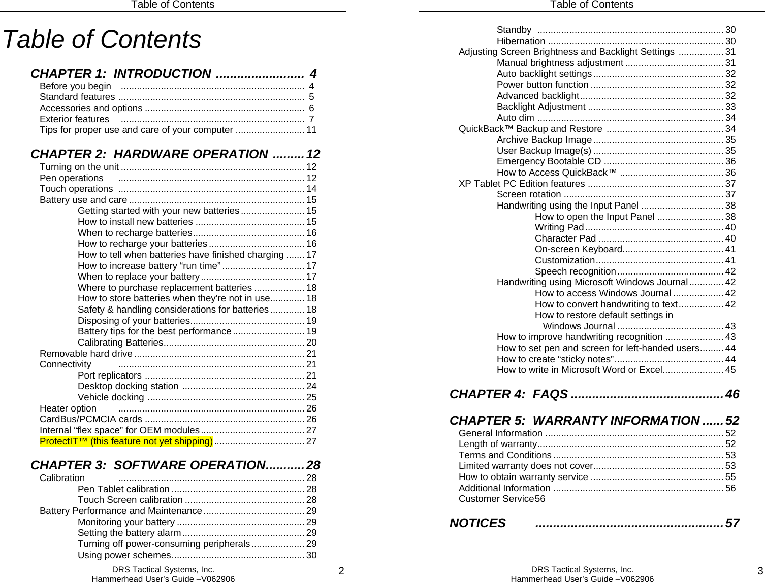 Table of Contents  DRS Tactical Systems, Inc.  Hammerhead User’s Guide –V062906  2Table of Contents  CHAPTER 1:  INTRODUCTION ......................... 4 Before you begin    .....................................................................  4  Standard features ......................................................................  5  Accessories and options ............................................................ 6  Exterior features   .....................................................................  7   Tips for proper use and care of your computer .......................... 11   CHAPTER 2:  HARDWARE OPERATION .........12  Turning on the unit ..................................................................... 12  Pen operations  ...................................................................... 12  Touch operations  ...................................................................... 14  Battery use and care.................................................................. 15     Getting started with your new batteries........................ 15     How to install new batteries .........................................15     When to recharge batteries.......................................... 16     How to recharge your batteries....................................16     How to tell when batteries have finished charging ....... 17     How to increase battery “run time” ............................... 17     When to replace your battery.......................................17     Where to purchase replacement batteries ................... 18     How to store batteries when they’re not in use.............18     Safety &amp; handling considerations for batteries............. 18     Disposing of your batteries...........................................19     Battery tips for the best performance........................... 19    Calibrating Batteries..................................................... 20  Removable hard drive ................................................................ 21 Connectivity   ...................................................................... 21    Port replicators ............................................................ 21    Desktop docking station .............................................. 24    Vehicle docking ........................................................... 25  Heater option  ...................................................................... 26  CardBus/PCMCIA cards ............................................................26   Internal “flex space” for OEM modules.......................................27   ProtectIT™ (this feature not yet shipping).................................. 27  CHAPTER 3:  SOFTWARE OPERATION...........28  Calibration ......................................................................28   Pen Tablet calibration .................................................. 28   Touch Screen calibration ............................................. 28  Battery Performance and Maintenance...................................... 29   Monitoring your battery ................................................ 29   Setting the battery alarm.............................................. 29   Turning off power-consuming peripherals.................... 29   Using power schemes.................................................. 30 Table of Contents  DRS Tactical Systems, Inc.  Hammerhead User’s Guide –V062906  3   Standby ......................................................................30   Hibernation ..................................................................30   Adjusting Screen Brightness and Backlight Settings ................. 31   Manual brightness adjustment ..................................... 31   Auto backlight settings................................................. 32   Power button function .................................................. 32   Advanced backlight...................................................... 32   Backlight Adjustment ................................................... 33   Auto dim ...................................................................... 34  QuickBack™ Backup and Restore  ............................................ 34   Archive Backup Image ................................................. 35   User Backup Image(s) ................................................. 35   Emergency Bootable CD ............................................. 36   How to Access QuickBack™ ....................................... 36   XP Tablet PC Edition features ................................................... 37   Screen rotation ............................................................ 37   Handwriting using the Input Panel ............................... 38    How to open the Input Panel ......................... 38    Writing Pad.................................................... 40    Character Pad ............................................... 40    On-screen Keyboard...................................... 41    Customization................................................ 41    Speech recognition........................................ 42   Handwriting using Microsoft Windows Journal............. 42    How to access Windows Journal ................... 42    How to convert handwriting to text................. 42       How to restore default settings in       Windows Journal ........................................ 43     How to improve handwriting recognition ...................... 43     How to set pen and screen for left-handed users......... 44   How to create “sticky notes”......................................... 44     How to write in Microsoft Word or Excel.......................45    CHAPTER 4:  FAQS ...........................................46  CHAPTER 5:  WARRANTY INFORMATION ......52  General Information ................................................................... 52    Length of warranty...................................................................... 52   Terms and Conditions ................................................................ 53  Limited warranty does not cover................................................. 53   How to obtain warranty service .................................................. 55  Additional Information ................................................................ 56  Customer Service 56  NOTICES .....................................................57