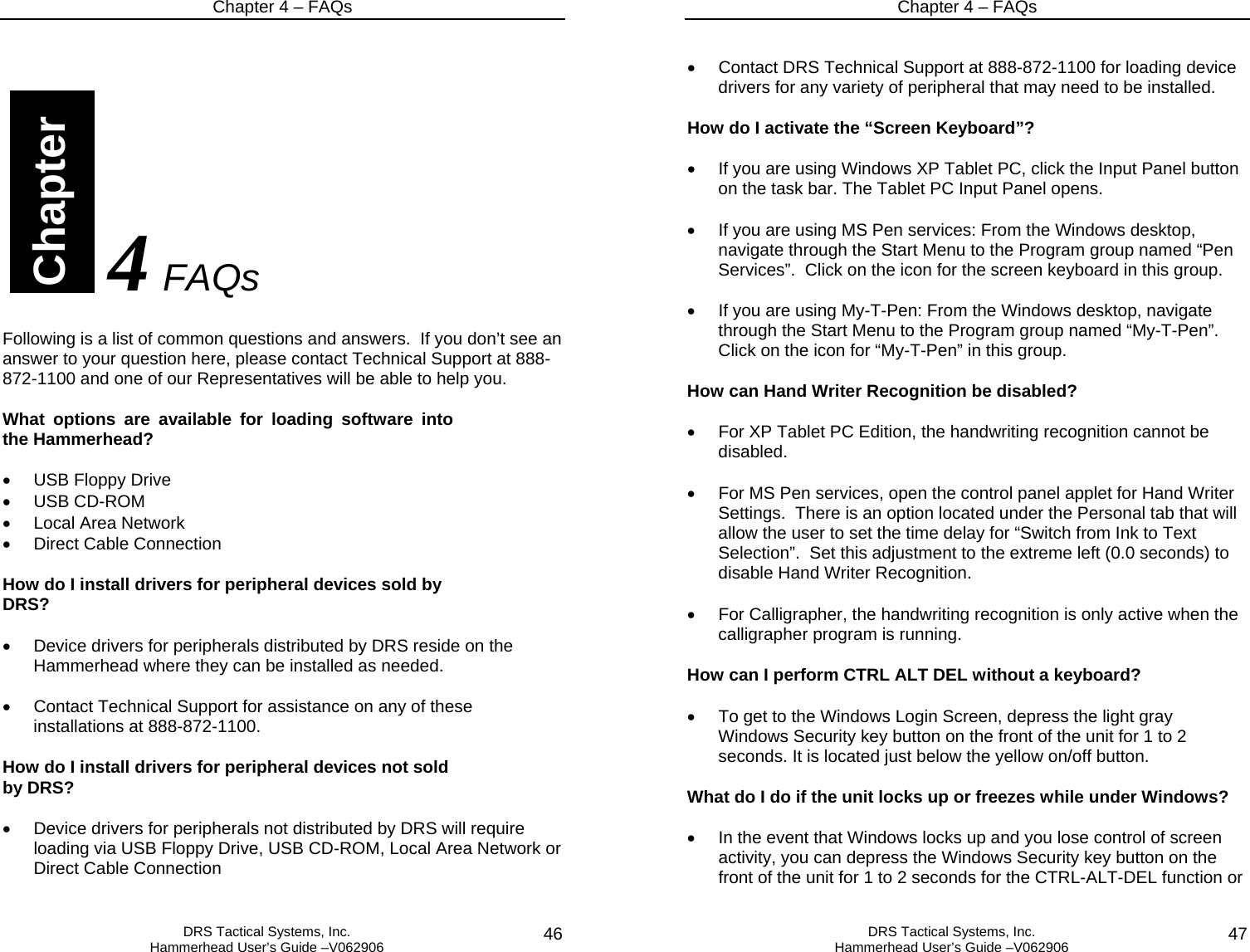 Chapter 4 – FAQs   DRS Tactical Systems, Inc.  Hammerhead User’s Guide –V062906  46                             4 FAQs  Following is a list of common questions and answers.  If you don’t see an answer to your question here, please contact Technical Support at 888-872-1100 and one of our Representatives will be able to help you.  What options are available for loading software into the Hammerhead?  •  USB Floppy Drive • USB CD-ROM   •  Local Area Network •  Direct Cable Connection  How do I install drivers for peripheral devices sold by DRS?  •  Device drivers for peripherals distributed by DRS reside on the Hammerhead where they can be installed as needed.  •  Contact Technical Support for assistance on any of these installations at 888-872-1100.  How do I install drivers for peripheral devices not sold by DRS?  •  Device drivers for peripherals not distributed by DRS will require loading via USB Floppy Drive, USB CD-ROM, Local Area Network or Direct Cable Connection  Chapter Chapter 4 – FAQs   DRS Tactical Systems, Inc.  Hammerhead User’s Guide –V062906  47 •  Contact DRS Technical Support at 888-872-1100 for loading device drivers for any variety of peripheral that may need to be installed.  How do I activate the “Screen Keyboard”?  •  If you are using Windows XP Tablet PC, click the Input Panel button on the task bar. The Tablet PC Input Panel opens.  •  If you are using MS Pen services: From the Windows desktop, navigate through the Start Menu to the Program group named “Pen Services”.  Click on the icon for the screen keyboard in this group.  •  If you are using My-T-Pen: From the Windows desktop, navigate through the Start Menu to the Program group named “My-T-Pen”.  Click on the icon for “My-T-Pen” in this group.  How can Hand Writer Recognition be disabled?  •  For XP Tablet PC Edition, the handwriting recognition cannot be disabled.  •  For MS Pen services, open the control panel applet for Hand Writer Settings.  There is an option located under the Personal tab that will allow the user to set the time delay for “Switch from Ink to Text Selection”.  Set this adjustment to the extreme left (0.0 seconds) to disable Hand Writer Recognition.  •  For Calligrapher, the handwriting recognition is only active when the calligrapher program is running.  How can I perform CTRL ALT DEL without a keyboard?   •  To get to the Windows Login Screen, depress the light gray Windows Security key button on the front of the unit for 1 to 2 seconds. It is located just below the yellow on/off button.    What do I do if the unit locks up or freezes while under Windows?  •  In the event that Windows locks up and you lose control of screen activity, you can depress the Windows Security key button on the front of the unit for 1 to 2 seconds for the CTRL-ALT-DEL function or 