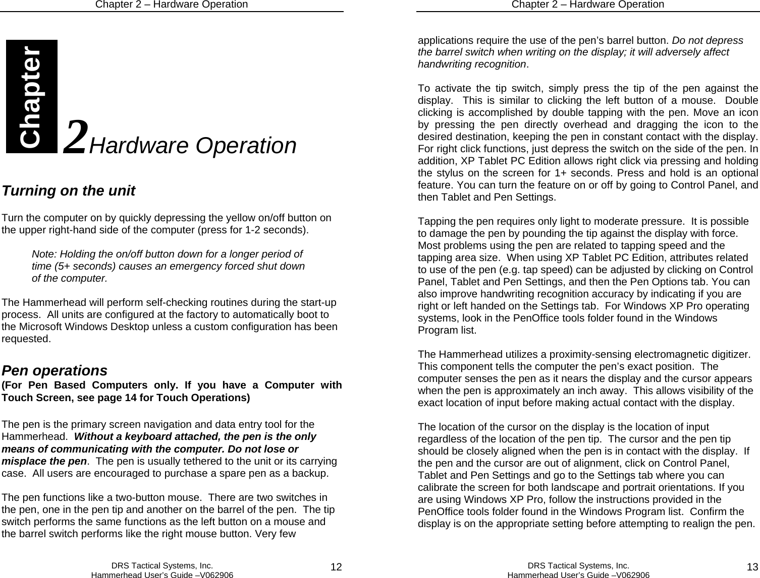 Chapter 2 – Hardware Operation   DRS Tactical Systems, Inc.  Hammerhead User’s Guide –V062906  12                                 2Hardware Operation  Turning on the unit  Turn the computer on by quickly depressing the yellow on/off button on the upper right-hand side of the computer (press for 1-2 seconds).    Note: Holding the on/off button down for a longer period of time (5+ seconds) causes an emergency forced shut down of the computer.  The Hammerhead will perform self-checking routines during the start-up process.  All units are configured at the factory to automatically boot to the Microsoft Windows Desktop unless a custom configuration has been requested.    Pen operations (For Pen Based Computers only. If you have a Computer with Touch Screen, see page 14 for Touch Operations)  The pen is the primary screen navigation and data entry tool for the Hammerhead.  Without a keyboard attached, the pen is the only means of communicating with the computer. Do not lose or misplace the pen.  The pen is usually tethered to the unit or its carrying case.  All users are encouraged to purchase a spare pen as a backup.    The pen functions like a two-button mouse.  There are two switches in the pen, one in the pen tip and another on the barrel of the pen.  The tip switch performs the same functions as the left button on a mouse and the barrel switch performs like the right mouse button. Very few Chapter Chapter 2 – Hardware Operation   DRS Tactical Systems, Inc.  Hammerhead User’s Guide –V062906  13 applications require the use of the pen’s barrel button. Do not depress the barrel switch when writing on the display; it will adversely affect handwriting recognition.   To activate the tip switch, simply press the tip of the pen against the display.  This is similar to clicking the left button of a mouse.  Double clicking is accomplished by double tapping with the pen. Move an icon by pressing the pen directly overhead and dragging the icon to the desired destination, keeping the pen in constant contact with the display.  For right click functions, just depress the switch on the side of the pen. In addition, XP Tablet PC Edition allows right click via pressing and holding the stylus on the screen for 1+ seconds. Press and hold is an optional feature. You can turn the feature on or off by going to Control Panel, and then Tablet and Pen Settings.  Tapping the pen requires only light to moderate pressure.  It is possible to damage the pen by pounding the tip against the display with force.  Most problems using the pen are related to tapping speed and the tapping area size.  When using XP Tablet PC Edition, attributes related to use of the pen (e.g. tap speed) can be adjusted by clicking on Control Panel, Tablet and Pen Settings, and then the Pen Options tab. You can also improve handwriting recognition accuracy by indicating if you are right or left handed on the Settings tab.  For Windows XP Pro operating systems, look in the PenOffice tools folder found in the Windows Program list.  The Hammerhead utilizes a proximity-sensing electromagnetic digitizer.  This component tells the computer the pen’s exact position.  The computer senses the pen as it nears the display and the cursor appears when the pen is approximately an inch away.  This allows visibility of the exact location of input before making actual contact with the display.    The location of the cursor on the display is the location of input regardless of the location of the pen tip.  The cursor and the pen tip should be closely aligned when the pen is in contact with the display.  If the pen and the cursor are out of alignment, click on Control Panel, Tablet and Pen Settings and go to the Settings tab where you can calibrate the screen for both landscape and portrait orientations. If you are using Windows XP Pro, follow the instructions provided in the PenOffice tools folder found in the Windows Program list.  Confirm the display is on the appropriate setting before attempting to realign the pen.  
