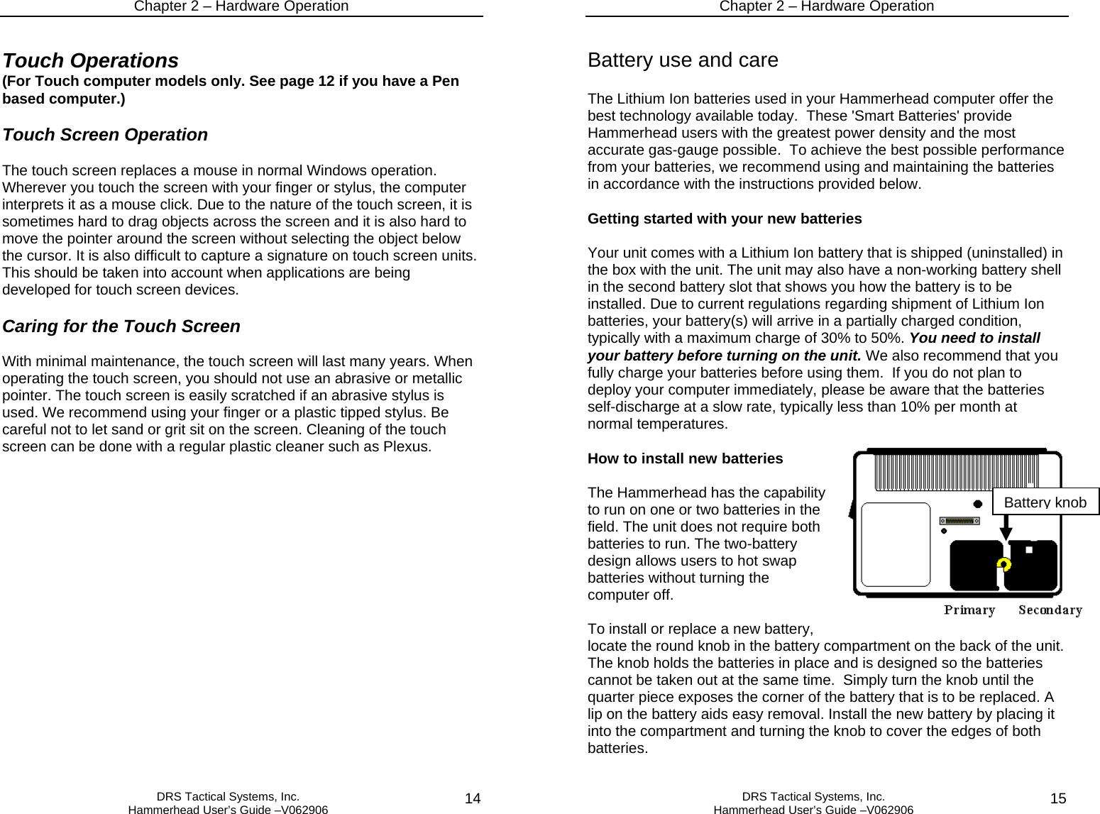 Chapter 2 – Hardware Operation   DRS Tactical Systems, Inc.  Hammerhead User’s Guide –V062906  14Touch Operations (For Touch computer models only. See page 12 if you have a Pen based computer.)  Touch Screen Operation  The touch screen replaces a mouse in normal Windows operation. Wherever you touch the screen with your finger or stylus, the computer interprets it as a mouse click. Due to the nature of the touch screen, it is sometimes hard to drag objects across the screen and it is also hard to move the pointer around the screen without selecting the object below the cursor. It is also difficult to capture a signature on touch screen units. This should be taken into account when applications are being developed for touch screen devices.   Caring for the Touch Screen  With minimal maintenance, the touch screen will last many years. When operating the touch screen, you should not use an abrasive or metallic pointer. The touch screen is easily scratched if an abrasive stylus is used. We recommend using your finger or a plastic tipped stylus. Be careful not to let sand or grit sit on the screen. Cleaning of the touch screen can be done with a regular plastic cleaner such as Plexus.  Chapter 2 – Hardware Operation   DRS Tactical Systems, Inc.  Hammerhead User’s Guide –V062906  15 Battery use and care  The Lithium Ion batteries used in your Hammerhead computer offer the best technology available today.  These &apos;Smart Batteries&apos; provide Hammerhead users with the greatest power density and the most accurate gas-gauge possible.  To achieve the best possible performance from your batteries, we recommend using and maintaining the batteries in accordance with the instructions provided below.  Getting started with your new batteries  Your unit comes with a Lithium Ion battery that is shipped (uninstalled) in the box with the unit. The unit may also have a non-working battery shell in the second battery slot that shows you how the battery is to be installed. Due to current regulations regarding shipment of Lithium Ion batteries, your battery(s) will arrive in a partially charged condition, typically with a maximum charge of 30% to 50%. You need to install your battery before turning on the unit. We also recommend that you fully charge your batteries before using them.  If you do not plan to deploy your computer immediately, please be aware that the batteries self-discharge at a slow rate, typically less than 10% per month at normal temperatures.    How to install new batteries  The Hammerhead has the capability to run on one or two batteries in the field. The unit does not require both batteries to run. The two-battery design allows users to hot swap batteries without turning the computer off.   To install or replace a new battery, locate the round knob in the battery compartment on the back of the unit.  The knob holds the batteries in place and is designed so the batteries cannot be taken out at the same time.  Simply turn the knob until the quarter piece exposes the corner of the battery that is to be replaced. A lip on the battery aids easy removal. Install the new battery by placing it into the compartment and turning the knob to cover the edges of both batteries.  Battery knob 
