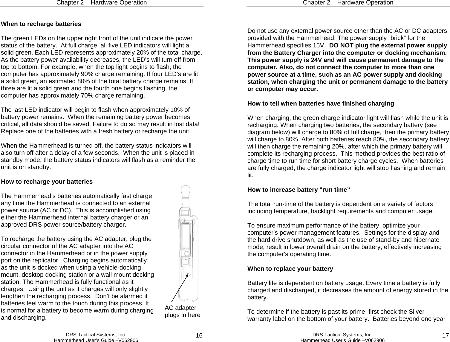 Chapter 2 – Hardware Operation   DRS Tactical Systems, Inc.  Hammerhead User’s Guide –V062906  16When to recharge batteries  The green LEDs on the upper right front of the unit indicate the power status of the battery.  At full charge, all five LED indicators will light a solid green. Each LED represents approximately 20% of the total charge. As the battery power availability decreases, the LED’s will turn off from top to bottom. For example, when the top light begins to flash, the computer has approximately 90% charge remaining. If four LED’s are lit a solid green, an estimated 80% of the total battery charge remains. If three are lit a solid green and the fourth one begins flashing, the computer has approximately 70% charge remaining.   The last LED indicator will begin to flash when approximately 10% of battery power remains.  When the remaining battery power becomes critical, all data should be saved. Failure to do so may result in lost data!  Replace one of the batteries with a fresh battery or recharge the unit.  When the Hammerhead is turned off, the battery status indicators will also turn off after a delay of a few seconds.  When the unit is placed in standby mode, the battery status indicators will flash as a reminder the unit is on standby.  How to recharge your batteries  The Hammerhead’s batteries automatically fast charge any time the Hammerhead is connected to an external power source (AC or DC).  This is accomplished using either the Hammerhead internal battery charger or an approved DRS power source/battery charger.  To recharge the battery using the AC adapter, plug the circular connector of the AC adapter into the AC connector in the Hammerhead or in the power supply port on the replicator.  Charging begins automatically as the unit is docked when using a vehicle-docking mount, desktop docking station or a wall mount docking station. The Hammerhead is fully functional as it charges.  Using the unit as it charges will only slightly lengthen the recharging process.  Don’t be alarmed if batteries feel warm to the touch during this process. It is normal for a battery to become warm during charging and discharging. AC adapter plugs in here Chapter 2 – Hardware Operation   DRS Tactical Systems, Inc.  Hammerhead User’s Guide –V062906  17  Do not use any external power source other than the AC or DC adapters provided with the Hammerhead. The power supply “brick” for the Hammerhead specifies 15V.  DO NOT plug the external power supply from the Battery Charger into the computer or docking mechanism. This power supply is 24V and will cause permanent damage to the computer. Also, do not connect the computer to more than one power source at a time, such as an AC power supply and docking station, when charging the unit or permanent damage to the battery or computer may occur.  How to tell when batteries have finished charging  When charging, the green charge indicator light will flash while the unit is recharging. When charging two batteries, the secondary battery (see diagram below) will charge to 80% of full charge, then the primary battery will charge to 80%. After both batteries reach 80%, the secondary battery will then charge the remaining 20%, after which the primary battery will complete its recharging process.  This method provides the best ratio of charge time to run time for short battery charge cycles.  When batteries are fully charged, the charge indicator light will stop flashing and remain lit.  How to increase battery &quot;run time”  The total run-time of the battery is dependent on a variety of factors including temperature, backlight requirements and computer usage.  To ensure maximum performance of the battery, optimize your computer’s power management features.  Settings for the display and the hard drive shutdown, as well as the use of stand-by and hibernate mode, result in lower overall drain on the battery, effectively increasing the computer’s operating time.   When to replace your battery  Battery life is dependent on battery usage. Every time a battery is fully charged and discharged, it decreases the amount of energy stored in the battery.   To determine if the battery is past its prime, first check the Silver warranty label on the bottom of your battery.  Batteries beyond one year 