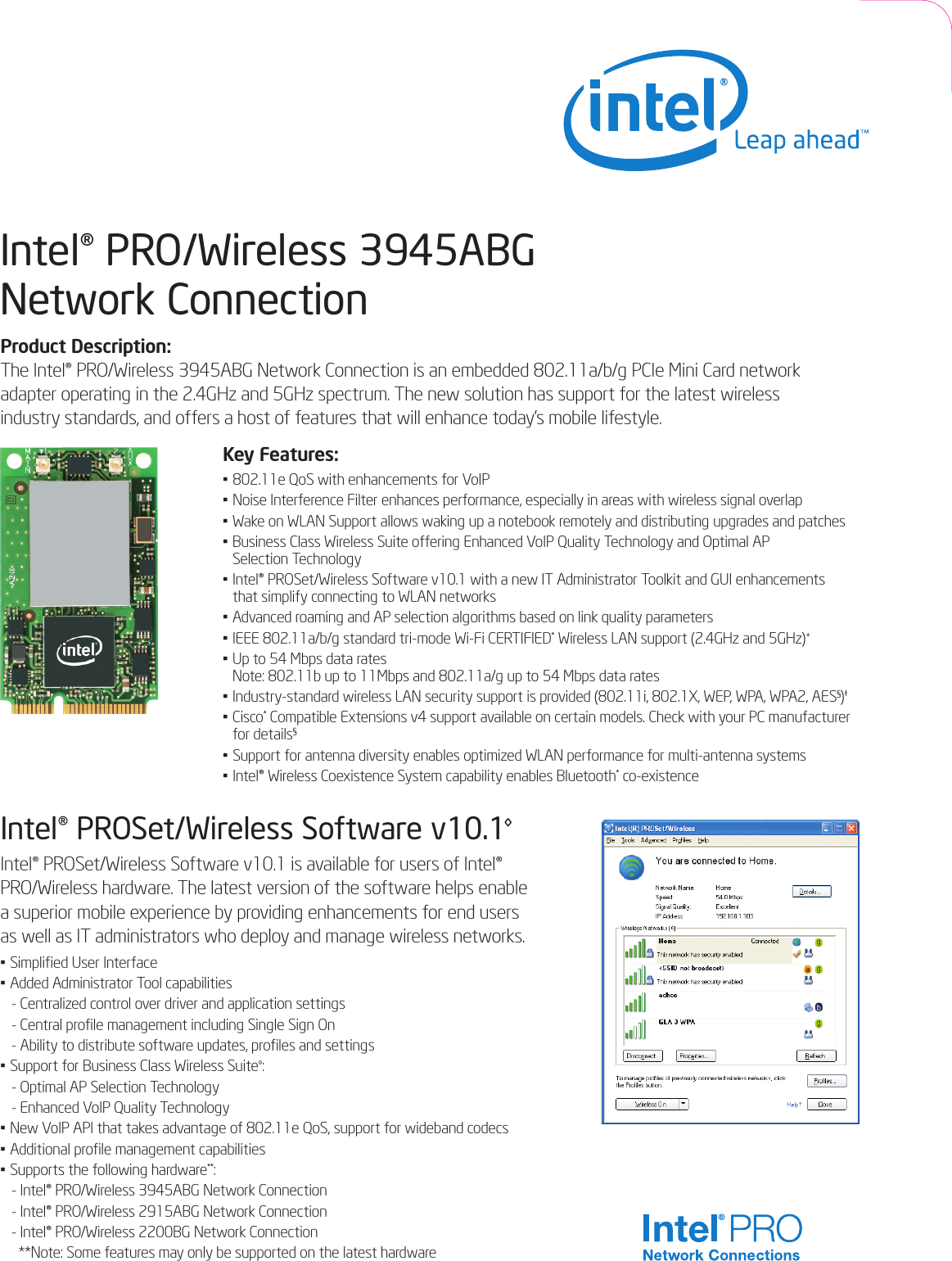 Intel® PRO/Wireless 3945ABG Network ConnectionProduct Description:The Intel® PRO/Wireless 3945ABG Network Connection is an embedded 802.11a/b/g PCIe Mini Card networkadapter operating in the 2.4GHz and 5GHz spectrum. The new solution has support for the latest wireless industry standards, and offers a host of features that will enhance today’s mobile lifestyle.Key Features:•802.11e QoS with enhancements for VoIP• Noise Interference Filter enhances performance, especially in areas with wireless signal overlap • Wake on WLAN Support allows waking up a notebook remotely and distributing upgrades and patches• Business Class Wireless Suite offering Enhanced VoIP Quality Technology and Optimal APSelection Technology• Intel® PROSet/Wireless Software v10.1 with a new IT Administrator Toolkit and GUI enhancements that simplify connecting to WLAN networks• Advanced roaming and AP selection algorithms based on link quality parameters• IEEE 802.11a/b/g standard tri-mode Wi-Fi CERTIFIED*Wireless LAN support (2.4GHz and 5GHz)+•Up to 54 Mbps data rates Note: 802.11b up to 11Mbps and 802.11a/g up to 54 Mbps data rates•Industry-standard wireless LAN security support is provided (802.11i, 802.1X, WEP, WPA, WPA2, AES§)‡• Cisco*Compatible Extensions v4 support available on certain models. Check with your PC manufacturerfor details§•Support for antenna diversity enables optimized WLAN performance for multi-antenna systems• Intel® Wireless Coexistence System capability enables Bluetooth*co-existence Intel® PROSet/Wireless Software v10.1◊Intel® PROSet/Wireless Software v10.1 is available for users of Intel®PRO/Wireless hardware. The latest version of the software helps enable a superior mobile experience by providing enhancements for end users as well as IT administrators who deploy and manage wireless networks.•Simplified User Interface•Added Administrator Tool capabilities-Centralized control over driver and application settings- Central profile management including Single Sign On - Ability to distribute software updates, profiles and settings• Support for Business Class Wireless Suite◊:-Optimal AP Selection Technology- Enhanced VoIP Quality Technology•New VoIP API that takes advantage of 802.11e QoS, support for wideband codecs• Additional profile managementcapabilities•Supports the following hardware**:- Intel® PRO/Wireless 3945ABG Network Connection- Intel® PRO/Wireless 2915ABG Network Connection- Intel® PRO/Wireless 2200BG Network Connection**Note: Some features may only be supported on the latest hardware