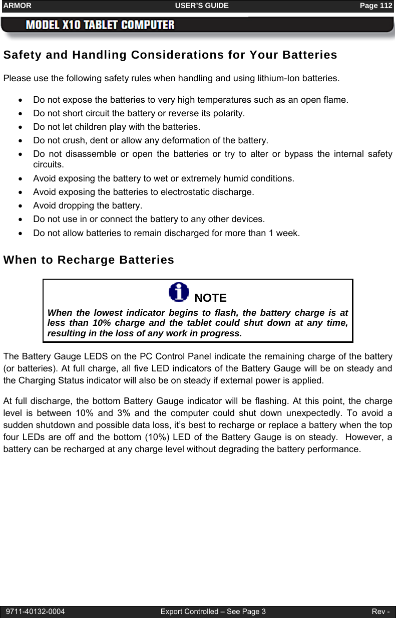 ARMOR                                                                     USER’S GUIDE                                                               Page 112  9711-40132-0004                                              Export Controlled – See Page 3                                                   Rev - Safety and Handling Considerations for Your Batteries Please use the following safety rules when handling and using lithium-Ion batteries. •  Do not expose the batteries to very high temperatures such as an open flame.  •  Do not short circuit the battery or reverse its polarity.  •  Do not let children play with the batteries. •  Do not crush, dent or allow any deformation of the battery. •  Do not disassemble or open the batteries or try to alter or bypass the internal safety circuits.  •  Avoid exposing the battery to wet or extremely humid conditions. •  Avoid exposing the batteries to electrostatic discharge. •  Avoid dropping the battery. •  Do not use in or connect the battery to any other devices.  •  Do not allow batteries to remain discharged for more than 1 week. When to Recharge Batteries   NOTE When the lowest indicator begins to flash, the battery charge is at less than 10% charge and the tablet could shut down at any time, resulting in the loss of any work in progress. The Battery Gauge LEDS on the PC Control Panel indicate the remaining charge of the battery (or batteries). At full charge, all five LED indicators of the Battery Gauge will be on steady and the Charging Status indicator will also be on steady if external power is applied.  At full discharge, the bottom Battery Gauge indicator will be flashing. At this point, the charge level is between 10% and 3% and the computer could shut down unexpectedly. To avoid a sudden shutdown and possible data loss, it’s best to recharge or replace a battery when the top four LEDs are off and the bottom (10%) LED of the Battery Gauge is on steady.  However, a battery can be recharged at any charge level without degrading the battery performance. 