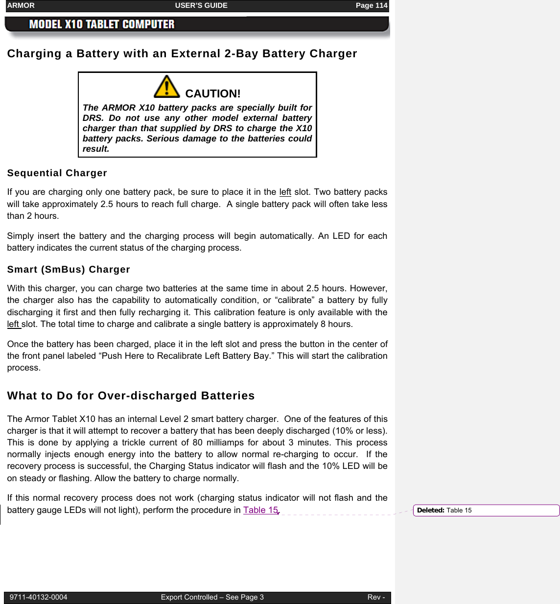 ARMOR                                                                     USER’S GUIDE                                                               Page 114  9711-40132-0004                                              Export Controlled – See Page 3                                                   Rev - Charging a Battery with an External 2-Bay Battery Charger   CAUTION! The ARMOR X10 battery packs are specially built for DRS. Do not use any other model external battery charger than that supplied by DRS to charge the X10 battery packs. Serious damage to the batteries could result. Sequential Charger If you are charging only one battery pack, be sure to place it in the left slot. Two battery packs will take approximately 2.5 hours to reach full charge.  A single battery pack will often take less than 2 hours. Simply insert the battery and the charging process will begin automatically. An LED for each battery indicates the current status of the charging process. Smart (SmBus) Charger With this charger, you can charge two batteries at the same time in about 2.5 hours. However, the charger also has the capability to automatically condition, or “calibrate” a battery by fully discharging it first and then fully recharging it. This calibration feature is only available with the left slot. The total time to charge and calibrate a single battery is approximately 8 hours. Once the battery has been charged, place it in the left slot and press the button in the center of the front panel labeled “Push Here to Recalibrate Left Battery Bay.” This will start the calibration process.  What to Do for Over-discharged Batteries The Armor Tablet X10 has an internal Level 2 smart battery charger.  One of the features of this charger is that it will attempt to recover a battery that has been deeply discharged (10% or less). This is done by applying a trickle current of 80 milliamps for about 3 minutes. This process normally injects enough energy into the battery to allow normal re-charging to occur.  If the recovery process is successful, the Charging Status indicator will flash and the 10% LED will be on steady or flashing. Allow the battery to charge normally. If this normal recovery process does not work (charging status indicator will not flash and the battery gauge LEDs will not light), perform the procedure in Table 15.  Deleted: Table 15