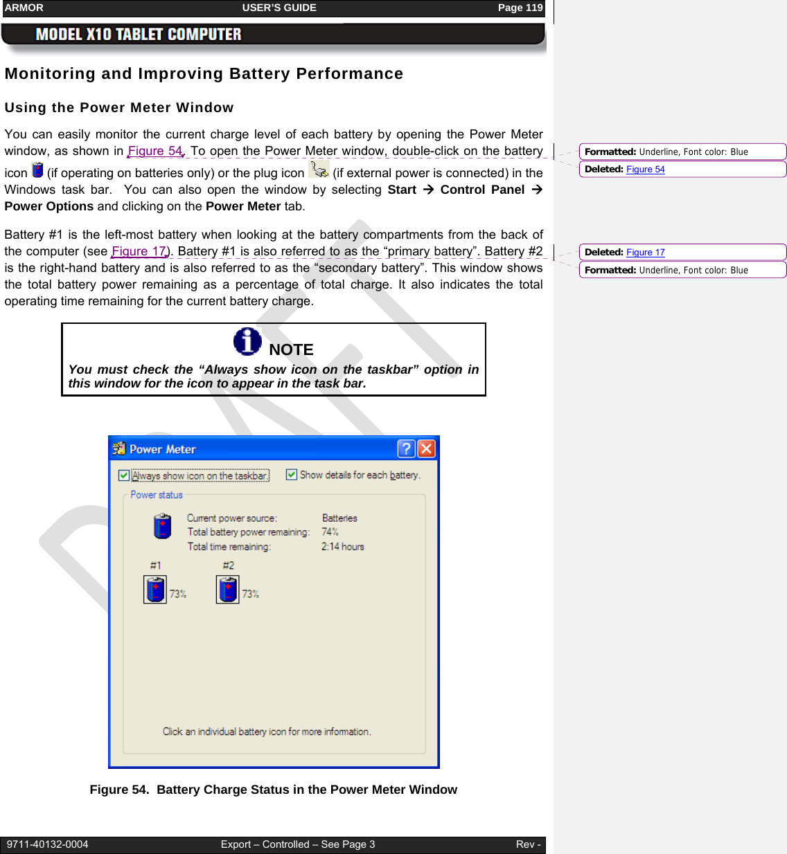 ARMOR                                                                     USER’S GUIDE                                                               Page 119   9711-40132-0004                                              Export – Controlled – See Page 3                                                 Rev - Monitoring and Improving Battery Performance Using the Power Meter Window You can easily monitor the current charge level of each battery by opening the Power Meter window, as shown in Figure 54. To open the Power Meter window, double-click on the battery icon   (if operating on batteries only) or the plug icon   (if external power is connected) in the Windows task bar.  You can also open the window by selecting Start  Æ Control Panel Æ Power Options and clicking on the Power Meter tab.  Battery #1 is the left-most battery when looking at the battery compartments from the back of the computer (see Figure 17). Battery #1 is also referred to as the “primary battery”. Battery #2 is the right-hand battery and is also referred to as the “secondary battery”. This window shows the total battery power remaining as a percentage of total charge. It also indicates the total operating time remaining for the current battery charge.   NOTE You must check the “Always show icon on the taskbar” option in this window for the icon to appear in the task bar.   Figure 54.  Battery Charge Status in the Power Meter Window Formatted: Underline, Font color: BlueDeleted: Figure 54Formatted: Underline, Font color: BlueDeleted: Figure 17