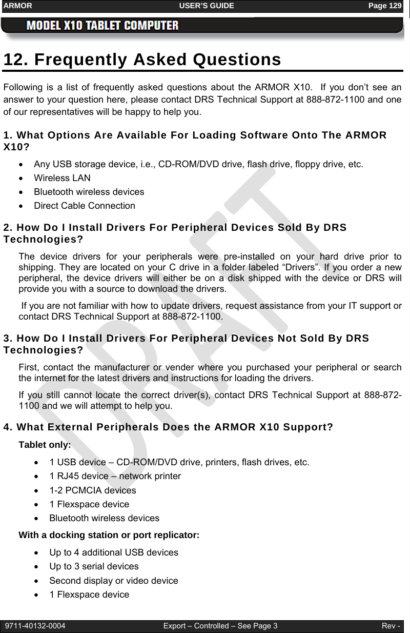 ARMOR                                                                     USER’S GUIDE                                                               Page 129   9711-40132-0004                                              Export – Controlled – See Page 3                                                 Rev - 12. Frequently Asked Questions Following is a list of frequently asked questions about the ARMOR X10.  If you don’t see an answer to your question here, please contact DRS Technical Support at 888-872-1100 and one of our representatives will be happy to help you. 1. What Options Are Available For Loading Software Onto The ARMOR X10? •  Any USB storage device, i.e., CD-ROM/DVD drive, flash drive, floppy drive, etc. • Wireless LAN • Bluetooth wireless devices • Direct Cable Connection 2. How Do I Install Drivers For Peripheral Devices Sold By DRS Technologies? The device drivers for your peripherals were pre-installed on your hard drive prior to shipping. They are located on your C drive in a folder labeled “Drivers”. If you order a new peripheral, the device drivers will either be on a disk shipped with the device or DRS will provide you with a source to download the drivers.  If you are not familiar with how to update drivers, request assistance from your IT support or contact DRS Technical Support at 888-872-1100.  3. How Do I Install Drivers For Peripheral Devices Not Sold By DRS Technologies? First, contact the manufacturer or vender where you purchased your peripheral or search the internet for the latest drivers and instructions for loading the drivers. If you still cannot locate the correct driver(s), contact DRS Technical Support at 888-872-1100 and we will attempt to help you.  4. What External Peripherals Does the ARMOR X10 Support?     Tablet only: •  1 USB device – CD-ROM/DVD drive, printers, flash drives, etc. •  1 RJ45 device – network printer •  1-2 PCMCIA devices • 1 Flexspace device •  Bluetooth wireless devices With a docking station or port replicator: •  Up to 4 additional USB devices •  Up to 3 serial devices •  Second display or video device • 1 Flexspace device 