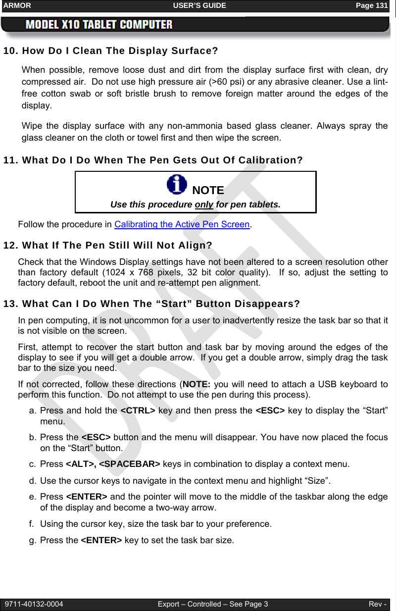ARMOR                                                                     USER’S GUIDE                                                               Page 131   9711-40132-0004                                              Export – Controlled – See Page 3                                                 Rev - 10. How Do I Clean The Display Surface? When possible, remove loose dust and dirt from the display surface first with clean, dry compressed air.  Do not use high pressure air (&gt;60 psi) or any abrasive cleaner. Use a lint-free cotton swab or soft bristle brush to remove foreign matter around the edges of the display. Wipe the display surface with any non-ammonia based glass cleaner. Always spray the glass cleaner on the cloth or towel first and then wipe the screen.  11. What Do I Do When The Pen Gets Out Of Calibration?    NOTE Use this procedure only for pen tablets.  Follow the procedure in Calibrating the Active Pen Screen. 12. What If The Pen Still Will Not Align? Check that the Windows Display settings have not been altered to a screen resolution other than factory default (1024 x 768 pixels, 32 bit color quality).  If so, adjust the setting to factory default, reboot the unit and re-attempt pen alignment. 13. What Can I Do When The “Start” Button Disappears? In pen computing, it is not uncommon for a user to inadvertently resize the task bar so that it is not visible on the screen.  First, attempt to recover the start button and task bar by moving around the edges of the display to see if you will get a double arrow.  If you get a double arrow, simply drag the task bar to the size you need.   If not corrected, follow these directions (NOTE: you will need to attach a USB keyboard to perform this function.  Do not attempt to use the pen during this process). a. Press and hold the &lt;CTRL&gt; key and then press the &lt;ESC&gt; key to display the “Start” menu. b. Press the &lt;ESC&gt; button and the menu will disappear. You have now placed the focus on the “Start” button. c. Press &lt;ALT&gt;, &lt;SPACEBAR&gt; keys in combination to display a context menu. d. Use the cursor keys to navigate in the context menu and highlight “Size”. e. Press &lt;ENTER&gt; and the pointer will move to the middle of the taskbar along the edge of the display and become a two-way arrow. f.  Using the cursor key, size the task bar to your preference. g. Press the &lt;ENTER&gt; key to set the task bar size. 