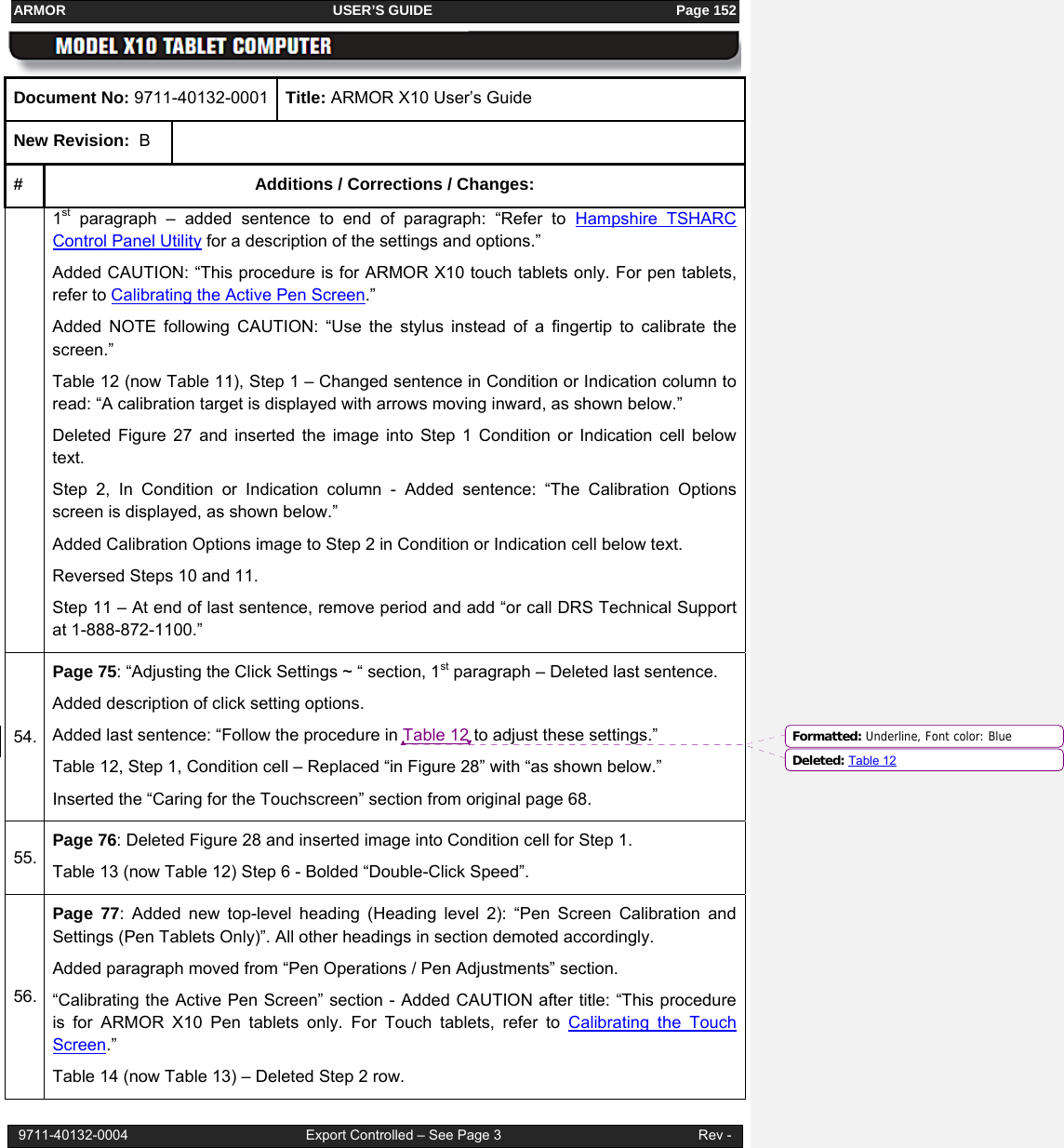 ARMOR                                                                     USER’S GUIDE                                                               Page 152  9711-40132-0004                                              Export Controlled – See Page 3                                                   Rev - Document No: 9711-40132-0001  Title: ARMOR X10 User’s Guide New Revision:  B  #  Additions / Corrections / Changes: 1st paragraph – added sentence to end of paragraph: “Refer to Hampshire TSHARC Control Panel Utility for a description of the settings and options.” Added CAUTION: “This procedure is for ARMOR X10 touch tablets only. For pen tablets, refer to Calibrating the Active Pen Screen.” Added NOTE following CAUTION: “Use the stylus instead of a fingertip to calibrate the screen.” Table 12 (now Table 11), Step 1 – Changed sentence in Condition or Indication column to read: “A calibration target is displayed with arrows moving inward, as shown below.” Deleted Figure 27 and inserted the image into Step 1 Condition or Indication cell below text.  Step 2, In Condition or Indication column - Added sentence: “The Calibration Options screen is displayed, as shown below.” Added Calibration Options image to Step 2 in Condition or Indication cell below text. Reversed Steps 10 and 11. Step 11 – At end of last sentence, remove period and add “or call DRS Technical Support at 1-888-872-1100.” 54. Page 75: “Adjusting the Click Settings ~ “ section, 1st paragraph – Deleted last sentence. Added description of click setting options. Added last sentence: “Follow the procedure in Table 12 to adjust these settings.” Table 12, Step 1, Condition cell – Replaced “in Figure 28” with “as shown below.” Inserted the “Caring for the Touchscreen” section from original page 68. 55. Page 76: Deleted Figure 28 and inserted image into Condition cell for Step 1. Table 13 (now Table 12) Step 6 - Bolded “Double-Click Speed”. 56. Page 77: Added new top-level heading (Heading level 2): “Pen Screen Calibration and Settings (Pen Tablets Only)”. All other headings in section demoted accordingly. Added paragraph moved from “Pen Operations / Pen Adjustments” section. “Calibrating the Active Pen Screen” section - Added CAUTION after title: “This procedure is for ARMOR X10 Pen tablets only. For Touch tablets, refer to Calibrating the Touch Screen.” Table 14 (now Table 13) – Deleted Step 2 row. Formatted: Underline, Font color: BlueDeleted: Table 12