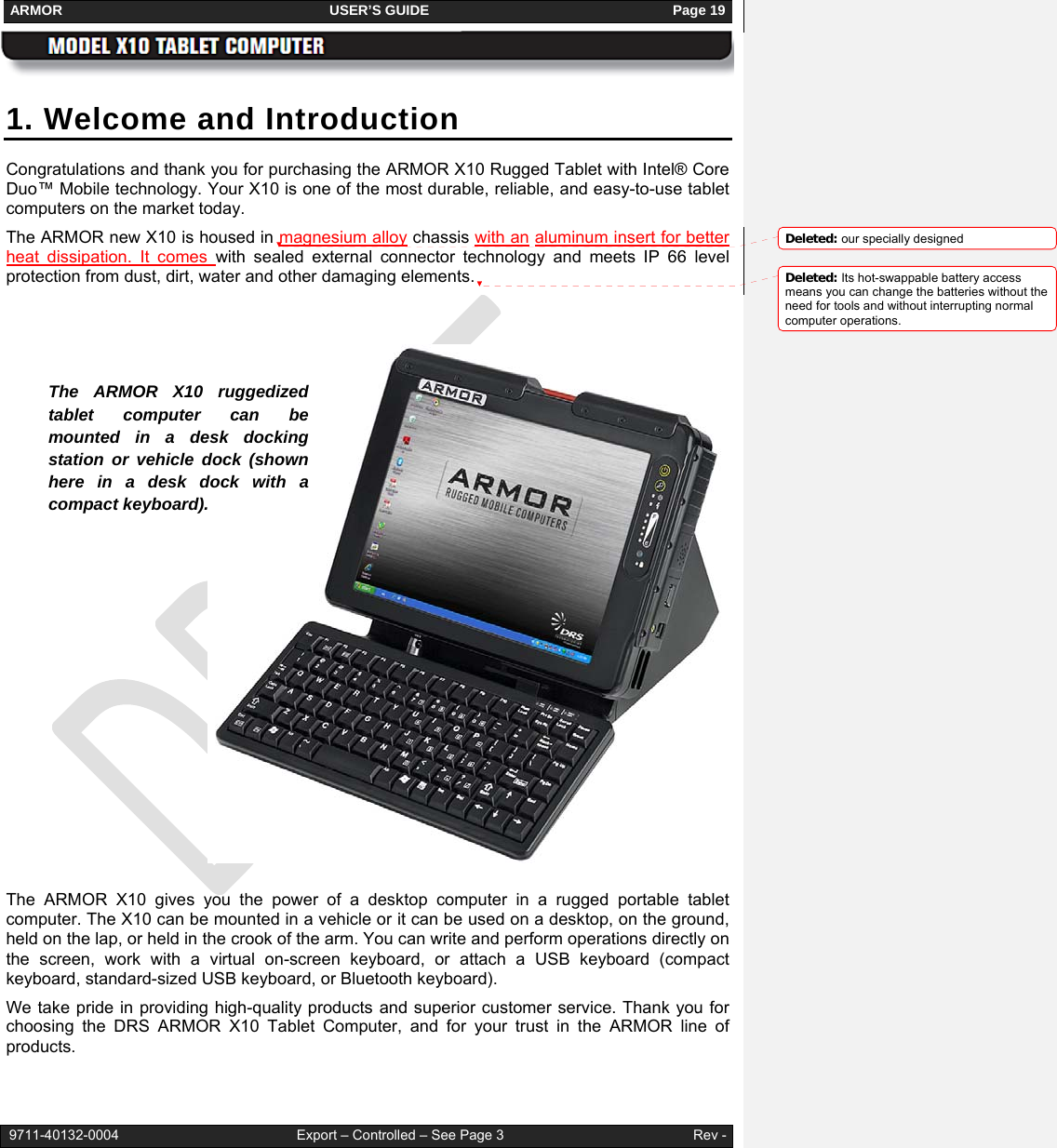 ARMOR                                                                     USER’S GUIDE                                                               Page 19   9711-40132-0004                                              Export – Controlled – See Page 3                                                 Rev - 1. Welcome and Introduction Congratulations and thank you for purchasing the ARMOR X10 Rugged Tablet with Intel® Core Duo™ Mobile technology. Your X10 is one of the most durable, reliable, and easy-to-use tablet computers on the market today.  The ARMOR new X10 is housed in magnesium alloy chassis with an aluminum insert for better heat dissipation. It comes with sealed external connector technology and meets IP 66 level protection from dust, dirt, water and other damaging elements.                  The ARMOR X10 gives you the power of a desktop computer in a rugged portable tablet computer. The X10 can be mounted in a vehicle or it can be used on a desktop, on the ground, held on the lap, or held in the crook of the arm. You can write and perform operations directly on the screen, work with a virtual on-screen keyboard, or attach a USB keyboard (compact keyboard, standard-sized USB keyboard, or Bluetooth keyboard).  We take pride in providing high-quality products and superior customer service. Thank you for choosing the DRS ARMOR X10 Tablet Computer, and for your trust in the ARMOR line of products. The ARMOR X10 ruggedized tablet computer can be mounted in a desk docking station or vehicle dock (shown here in a desk dock with a compact keyboard).  Deleted: our specially designed Deleted: Its hot-swappable battery access means you can change the batteries without the need for tools and without interrupting normal computer operations. 