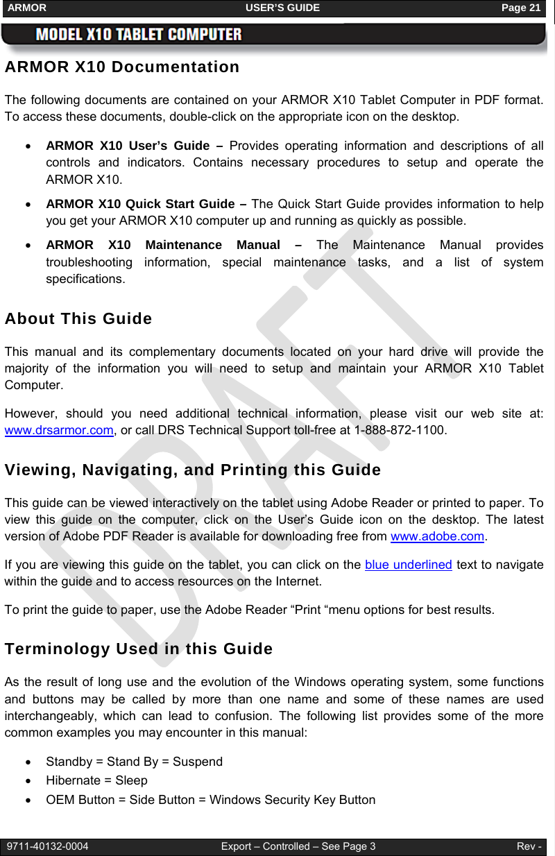 ARMOR                                                                     USER’S GUIDE                                                               Page 21   9711-40132-0004                                              Export – Controlled – See Page 3                                                 Rev - ARMOR X10 Documentation The following documents are contained on your ARMOR X10 Tablet Computer in PDF format. To access these documents, double-click on the appropriate icon on the desktop. • ARMOR X10 User’s Guide – Provides operating information and descriptions of all controls and indicators. Contains necessary procedures to setup and operate the ARMOR X10. • ARMOR X10 Quick Start Guide – The Quick Start Guide provides information to help you get your ARMOR X10 computer up and running as quickly as possible.  • ARMOR X10 Maintenance Manual – The Maintenance Manual provides troubleshooting information, special maintenance tasks, and a list of system specifications. About This Guide This manual and its complementary documents located on your hard drive will provide the majority of the information you will need to setup and maintain your ARMOR X10 Tablet Computer.   However, should you need additional technical information, please visit our web site at: www.drsarmor.com, or call DRS Technical Support toll-free at 1-888-872-1100.  Viewing, Navigating, and Printing this Guide This guide can be viewed interactively on the tablet using Adobe Reader or printed to paper. To view this guide on the computer, click on the User’s Guide icon on the desktop. The latest version of Adobe PDF Reader is available for downloading free from www.adobe.com.  If you are viewing this guide on the tablet, you can click on the blue underlined text to navigate within the guide and to access resources on the Internet. To print the guide to paper, use the Adobe Reader “Print “menu options for best results. Terminology Used in this Guide As the result of long use and the evolution of the Windows operating system, some functions and buttons may be called by more than one name and some of these names are used interchangeably, which can lead to confusion. The following list provides some of the more common examples you may encounter in this manual: •  Standby = Stand By = Suspend  • Hibernate = Sleep •  OEM Button = Side Button = Windows Security Key Button 