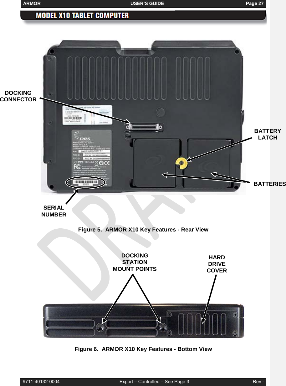 ARMOR                                                                     USER’S GUIDE                                                               Page 27   9711-40132-0004                                              Export – Controlled – See Page 3                                                 Rev -     Figure 5.  ARMOR X10 Key Features - Rear View       Figure 6.  ARMOR X10 Key Features - Bottom View   HARD DRIVE COVERDOCKING STATION MOUNT POINTS DOCKING CONNECTOR BATTERIES BATTERY LATCH SERIAL NUMBER 