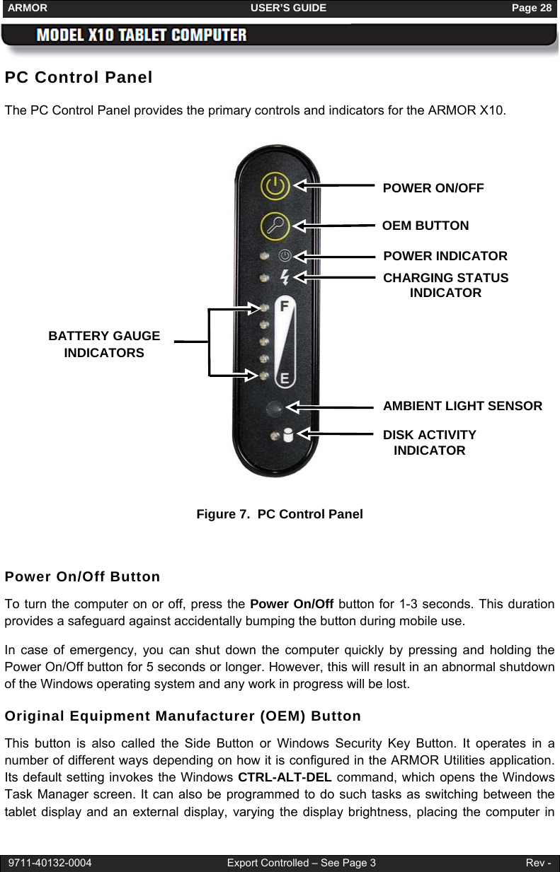 ARMOR                                                                     USER’S GUIDE                                                               Page 28  9711-40132-0004                                              Export Controlled – See Page 3                                                   Rev - PC Control Panel The PC Control Panel provides the primary controls and indicators for the ARMOR X10.               Figure 7.  PC Control Panel  Power On/Off Button To turn the computer on or off, press the Power On/Off button for 1-3 seconds. This duration provides a safeguard against accidentally bumping the button during mobile use. In case of emergency, you can shut down the computer quickly by pressing and holding the Power On/Off button for 5 seconds or longer. However, this will result in an abnormal shutdown of the Windows operating system and any work in progress will be lost. Original Equipment Manufacturer (OEM) Button This button is also called the Side Button or Windows Security Key Button. It operates in a number of different ways depending on how it is configured in the ARMOR Utilities application. Its default setting invokes the Windows CTRL-ALT-DEL command, which opens the Windows Task Manager screen. It can also be programmed to do such tasks as switching between the tablet display and an external display, varying the display brightness, placing the computer in CHARGING STATUS INDICATOR OEM BUTTONBATTERY GAUGE INDICATORS AMBIENT LIGHT SENSORDISK ACTIVITY INDICATOR POWER ON/OFF POWER INDICATOR