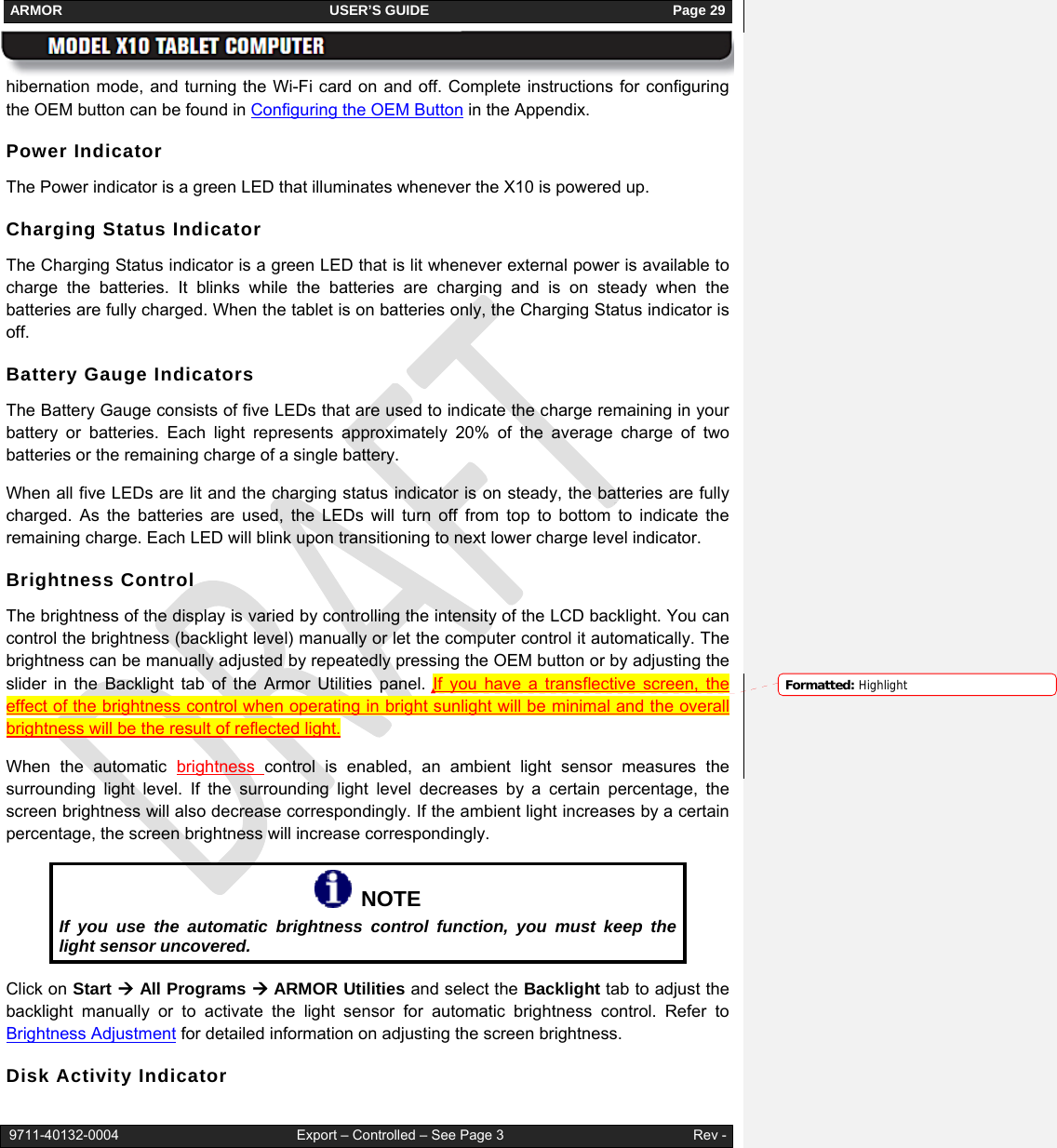 ARMOR                                                                     USER’S GUIDE                                                               Page 29   9711-40132-0004                                              Export – Controlled – See Page 3                                                 Rev - hibernation mode, and turning the Wi-Fi card on and off. Complete instructions for configuring the OEM button can be found in Configuring the OEM Button in the Appendix. Power Indicator The Power indicator is a green LED that illuminates whenever the X10 is powered up.  Charging Status Indicator The Charging Status indicator is a green LED that is lit whenever external power is available to charge the batteries. It blinks while the batteries are charging and is on steady when the batteries are fully charged. When the tablet is on batteries only, the Charging Status indicator is off. Battery Gauge Indicators The Battery Gauge consists of five LEDs that are used to indicate the charge remaining in your battery or batteries. Each light represents approximately 20% of the average charge of two batteries or the remaining charge of a single battery.  When all five LEDs are lit and the charging status indicator is on steady, the batteries are fully charged. As the batteries are used, the LEDs will turn off from top to bottom to indicate the remaining charge. Each LED will blink upon transitioning to next lower charge level indicator. Brightness Control The brightness of the display is varied by controlling the intensity of the LCD backlight. You can control the brightness (backlight level) manually or let the computer control it automatically. The brightness can be manually adjusted by repeatedly pressing the OEM button or by adjusting the slider in the Backlight tab of the Armor Utilities panel. If you have a transflective screen, the effect of the brightness control when operating in bright sunlight will be minimal and the overall brightness will be the result of reflected light. When the automatic brightness  control is enabled, an ambient light sensor measures the surrounding light level. If the surrounding light level decreases by a certain percentage, the screen brightness will also decrease correspondingly. If the ambient light increases by a certain percentage, the screen brightness will increase correspondingly.    NOTE If you use the automatic brightness control function, you must keep the light sensor uncovered. Click on Start Æ All Programs Æ ARMOR Utilities and select the Backlight tab to adjust the backlight manually or to activate the light sensor for automatic brightness control. Refer to Brightness Adjustment for detailed information on adjusting the screen brightness. Disk Activity Indicator Formatted: Highlight