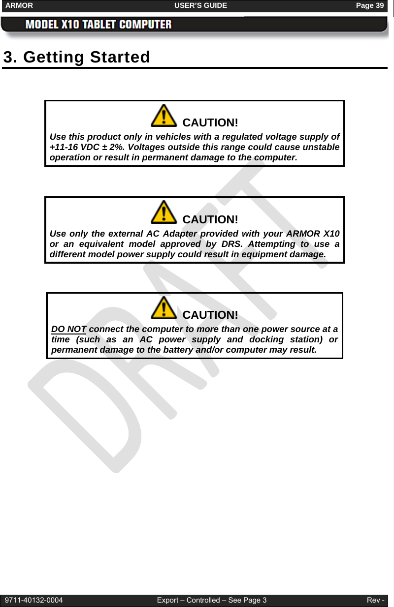 ARMOR                                                                     USER’S GUIDE                                                               Page 39   9711-40132-0004                                              Export – Controlled – See Page 3                                                 Rev - 3. Getting Started     CAUTION! Use this product only in vehicles with a regulated voltage supply of +11-16 VDC ± 2%. Voltages outside this range could cause unstable operation or result in permanent damage to the computer.    CAUTION! Use only the external AC Adapter provided with your ARMOR X10 or an equivalent model approved by DRS. Attempting to use a different model power supply could result in equipment damage.    CAUTION! DO NOT connect the computer to more than one power source at a time (such as an AC power supply and docking station) or permanent damage to the battery and/or computer may result.  